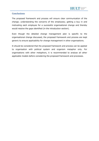 Conclusions
The proposed framework and process will ensure clear communication of the
change; understanding the concerns of the employees; getting a buy in and
motivating each employee for a successful organisational change and thereby
would resolve the gaps identified (in the introduction section).
Even though the detailed change management plan is specific to the
organisational change discussed, the proposed framework and process are kept
generic to ensure applicability for change management in other organisations.
It should be considered that the proposed framework and process can be applied
to organisation with political system and organism metaphor only. For
organisations with other metaphors, it is recommended to analyse all other
applicable models before considering the proposed framework and processes.
 