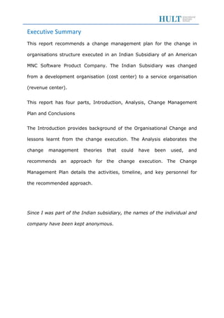 Executive Summary
This report recommends a change management plan for the change in
organisations structure executed in an Indian Subsidiary of an American
MNC Software Product Company. The Indian Subsidiary was changed
from a development organisation (cost center) to a service organisation
(revenue center).
This report has four parts, Introduction, Analysis, Change Management
Plan and Conclusions
The Introduction provides background of the Organisational Change and
lessons learnt from the change execution. The Analysis elaborates the
change management theories that could have been used, and
recommends an approach for the change execution. The Change
Management Plan details the activities, timeline, and key personnel for
the recommended approach.
Since I was part of the Indian subsidiary, the names of the individual and
company have been kept anonymous.
 