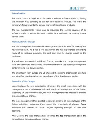 Introduction
The credit crunch in 2008 led to decrease in sales of software products, forcing
the American MNC company to look for other revenue avenues. This led to the
company’s focus towards the service market of its software products.
The top management’s vision was to maximise the service revenue of its
software products, within the least possible time and cost, by creating a new
service team.
Planning for the change
The top management identified the development centre in India for creating the
new service team. As it was a low cost center and had experiences of handling
many of its software products, the cost and time for change would be the
minimum.
A small team was created in US and Europe, to make the change management
plan. The team was instructed to completely transform the existing development
center in India to a Service center.
The small team from Europe and US changed the existing organisation structure
and identified new teams for every employee of the development center.
Execution of the Change
Upon finalising the new organisation structure, the small team along with top
management had a conference call with the local management of the Indian
subsidiary. In the conference call, the local management was directed to execute
the organisational change.
The local management then decided to send an email to all the employees of the
Indian subsidiary informing them about the organisational change. Every
employee was directed to contact his/her reporting manager to their new
positions.
After 2 days, the local management informed the top management about the
completion of the organisational change.
 
