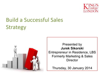 Presented by
Jurek Sikorski
Entrepreneur in Residence, LBS
Formerly Marketing & Sales
Director
Thursday, 30 January 2014
Build a Successful Sales
Strategy
 