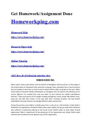 Get Homework/Assignment Done
Homeworkping.com
Homework Help
https://www.homeworkping.com/
Research Paper help
https://www.homeworkping.com/
Online Tutoring
https://www.homeworkping.com/
click here for freelancing tutoring sites
ROBIN HOOD INC.
Robin hood’s initial confrontation with the Sheriff of Nottingham that forced him to find refuge in
the relative safety of Sherwood Forest seemed so long ago. Now, exhausted from a day of trying to
find rich people to steal from so that he and his Band of Merry Men could give to the poor, Robin
Hood rested on favourite hillside watching the sun disappear into the horizon and reflecting on his
current dilemma. He recalled how easy was when he first entered the wealth redistribution
business, “There were plenty of rich people traveling through the Forest. Simply hide behind a tree,
jump out, and take their money. It was easy back then”. Recently, however, the local wealth
redistribution business faced an increasingly difficult market environment.
During the past few years Robin’s activities grew from a solo act to a full orchestra. Under Robin’s
leadership, his organization, the Band of Merry Men, grew rapidly. The group consisted of individuals
who suffered or witnessed suffering at the hands of the Sheriff similar to what Robin himself
experienced. Robin’s requirement for becoming part of the organization was simple: Robin asked
only that each member serve the general cause of the organization.
 