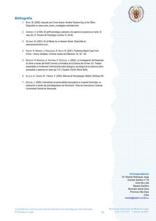 Revista de la Escuela de Medicina Legal
ISSN 1885-9577 Febrero de 2011
La perfilación criminal como técnica forense en la investigación del homicidio...
R Rodríguez Jorge 13
Correspondencia
Dr. Ricardo Rodríguez Jorge
Avenida Sandino nº 18
entre 5ta y 6ta
Reparto Sandino
Municipio Santa Clara
Provincia Villa Clara
Cuba
ricardoj@capiro.vcl.sld.cu
Bibliografía
1. BYRD, M. (2006). Hazards and Crime Scene: Another Routine Day at the Office.
Disponible en www.crime_scene_investigator.net/index.html.
2. GARRIDO, V. (2.004). El perfil psicológico aplicado a la captura de asesinos en serie. El
caso de J.F. Anuario de Psicología Jurídica.10, 25-46.
3. GOOBAR, W. (2001). En la Mente de un Asesino Serial. Disponible en
www.lanaciononline.com.
4. KNIGHT, R. WARREN, J. REBOUSSIN, R. SOLEY, B. (2001). Predicting Rapist Type From
Crime – Scene Variables. Criminal Justice and Behavior. 25, 46 – 80.
5. RESSLER, R. BURGESS, A. HARTMAN, C. DOUGLAS, J. (2003). La Investigación del Asesinato
en Serie a través del Perfil Criminal y el Análisis de la Escena del Crimen. En: Trabajo
presentado en la Reunión Internacional sobre biología y sociología de la violencia sobre
psicópatas y asesinos en serie (pp.1-21). España: Centro Reina Sofía.
6. ELLOCH, A., SANDÍN, B. Y RAMOS, F. (2003). Manual de Psicopatogía. Madrid: McGraw Hill.
7. DECENA, J. (2000). Indicadores de personalidad psicopática en mujeres homicidas, su
evaluación a través del psicodiagnóstico de Rorschach. Tesis de Licenciatura. Caracas:
Universidad Central de Venezuela.
 