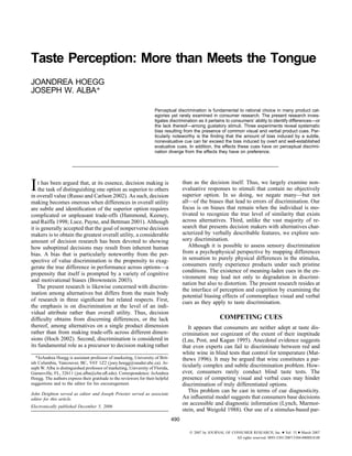 Taste Perception: More than Meets the Tongue
JOANDREA HOEGG
JOSEPH W. ALBA*

                                                                     Perceptual discrimination is fundamental to rational choice in many product cat-
                                                                     egories yet rarely examined in consumer research. The present research inves-
                                                                     tigates discrimination as it pertains to consumers’ ability to identify differences—or
                                                                     the lack thereof—among gustatory stimuli. Three experiments reveal systematic
                                                                     bias resulting from the presence of common visual and verbal product cues. Par-
                                                                     ticularly noteworthy is the ﬁnding that the amount of bias induced by a subtle,
                                                                     nonevaluative cue can far exceed the bias induced by overt and well-established
                                                                     evaluative cues. In addition, the effects these cues have on perceptual discrimi-
                                                                     nation diverge from the effects they have on preference.




I   t has been argued that, at its essence, decision making is
    the task of distinguishing one option as superior to others
in overall value (Russo and Carlson 2002). As such, decision
                                                                                      than as the decision itself. Thus, we largely examine non-
                                                                                      evaluative responses to stimuli that contain no objectively
                                                                                      superior option. In so doing, we negate many—but not
making becomes onerous when differences in overall utility                            all—of the biases that lead to errors of discrimination. Our
are subtle and identiﬁcation of the superior option requires                          focus is on biases that remain when the individual is mo-
complicated or unpleasant trade-offs (Hammond, Keeney,                                tivated to recognize the true level of similarity that exists
and Raiffa 1998; Luce, Payne, and Bettman 2001). Although                             across alternatives. Third, unlike the vast majority of re-
it is generally accepted that the goal of nonperverse decision                        search that presents decision makers with alternatives char-
makers is to obtain the greatest overall utility, a considerable                      acterized by verbally describable features, we explore sen-
amount of decision research has been devoted to showing                               sory discrimination.
how suboptimal decisions may result from inherent human                                  Although it is possible to assess sensory discrimination
bias. A bias that is particularly noteworthy from the per-                            from a psychophysical perspective by mapping differences
spective of value discrimination is the propensity to exag-                           in sensation to purely physical differences in the stimulus,
gerate the true difference in performance across options—a                            consumers rarely experience products under such pristine
                                                                                      conditions. The existence of meaning-laden cues in the en-
propensity that itself is prompted by a variety of cognitive
                                                                                      vironment may lead not only to degradation in discrimi-
and motivational biases (Brownstein 2003).
                                                                                      nation but also to distortion. The present research resides at
    The present research is likewise concerned with discrim-
                                                                                      the interface of perception and cognition by examining the
ination among alternatives but differs from the main body
                                                                                      potential biasing effects of commonplace visual and verbal
of research in three signiﬁcant but related respects. First,                          cues as they apply to taste discrimination.
the emphasis is on discrimination at the level of an indi-
vidual attribute rather than overall utility. Thus, decision
difﬁculty obtains from discerning differences, or the lack                                               COMPETING CUES
thereof, among alternatives on a single product dimension                                It appears that consumers are neither adept at taste dis-
rather than from making trade-offs across different dimen-                            crimination nor cognizant of the extent of their ineptitude
sions (Hoch 2002). Second, discrimination is considered in                            (Lau, Post, and Kagan 1995). Anecdotal evidence suggests
its fundamental role as a precursor to decision making rather                         that even experts can fail to discriminate between red and
                                                                                      white wine in blind tests that control for temperature (Mat-
   *JoAndrea Hoegg is assistant professor of marketing, University of Brit-           thews 1996). It may be argued that wine constitutes a par-
ish Columbia, Vancouver, BC, V6T 1Z2 (joey.hoegg@sauder.ubc.ca). Jo-
seph W. Alba is distinguished professor of marketing, University of Florida,          ticularly complex and subtle discrimination problem. How-
Gainesville, FL, 32611 (joe.alba@cba.uﬂ.edu). Correspondence: JoAndrea                ever, consumers rarely conduct blind taste tests. The
Hoegg. The authors express their gratitude to the reviewers for their helpful         presence of competing visual and verbal cues may hinder
suggestions and to the editor for his encouragement.                                  discrimination of truly differentiated options.
                                                                                         This problem can be cast in terms of cue diagnosticity.
John Deighton served as editor and Joseph Priester served as associate
editor for this article.                                                              An inﬂuential model suggests that consumers base decisions
                                                                                      on accessible and diagnostic information (Lynch, Marmor-
Electronically published December 5, 2006
                                                                                      stein, and Weigold 1988). Our use of a stimulus-based par-
                                                                                490

                                                                                           2007 by JOURNAL OF CONSUMER RESEARCH, Inc. ● Vol. 33 ● March 2007
                                                                                                                All rights reserved. 0093-5301/2007/3304-0008$10.00
 