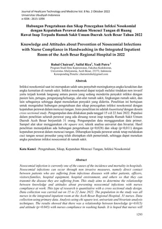 Journal of Healtcare Technology and Medicine Vol. 8 No. 2 Oktober 2022
Universitas Ubudiyah Indonesia
e-ISSN : 2615-109X
1293
Hubungan Pengetahuan dan Sikap Pencegahan Infeksi Nosokomial
dengan Kepatuhan Perawat dalam Mencuci Tangan di Ruang
Rawat Inap Terpadu Rumah Sakit Umum Daerah Aceh Besar Tahun 2022
Knowledge and Attitudes about Prevention of Nosocomial Infections
with Nurse Compliance in Handwashing in the Integrated Inpatient
Room of the Aceh Besar Regional Hospital in 2022
Ruhul Chairani1
, Saiful Riza2
, Yadi Putra 3
Program Studi Ilmu Keperawatan, Fakultas Kedokteran,
Universitas Abulyatama, Aceh Besar, 23372, Indonesia
Koresponding Penulis: chairaniruhul@gmail.com
Abstrak
Infeksi nosokomial saat ini merupakan salah satu penyebab meningkatnya angka kesakitan dan
angka kematian di rumah sakit. Infeksi nosokomial dapat terjadi melalui tindakan non invasif
yaitu terjadi kontak langsung antara pasien yang sedang menderita penyakit infeksi dengan
pasien lain, petugas, pengunjung/keluarga, alat-alat rumah sakit, lingkungan rumah sakit, dan
lain sebagainya sehingga dapat menularkan penyakit yang diderita. Penelitian ini bertujuan
untuk mengetahui hubungan pengetahuan dan sikap pencegahan infeksi nosokomial dengan
kepatuhan perawat dalam mencuci tangan. Jenis penelitian ini adalah kuantitatuf dengan desain
cross sectional study. Pengumpulan data dilakukan pada tanggal 15 s/d 22 Juni 2022. Populasi
dalam penelitian seluruh perawat yang ada diruang rawat inap terpadu Rumah Sakit Umum
Daerah Aceh Besar berjumlah 31 orang. Pengumpulan data mengggunakan data primer.
Sampel alat ukur menggunakan chi square test, teknik analisa univariat dan bivariat. Hasil
penelitian menunjukkan ada hubungan pengetahuan (p=0,028) dan sikap (p=0,011) dengan
kepatuhan perawat dalam mencuci tangan. Diharapkan kepada perawat untuk tetap melakukan
cuci tangan sesuai prosedur yang telah ditetapkan oleh pemerintah, sehingga dapat menekan
angka penularan infeksi nosocomial di rumah sakit.
Kata Kunci : Pengetahuan, Sikap, Kepatuhan Mencuci Tangan, Infeksi Nosokomial
Abstract
Nosocomial infection is currently one of the causes of the incidence and mortality in hospitals.
Nosocomial infections can occur through non invasive measures, namely direct contact
between patients who are suffering from infectious diseases with other patients, officers,
visitors/families, hospital equipment, hospital environment, and others so that they can
transmit the disease they are suffering from. This study aims to determine the relationship
between knowledge and attitudes about preventing nosocomial infections with nurses
compliance at work. This type of research is quantitative with a cross sectional study design.
Data collection was carried out on 15 to 22 June 2022. The population in the study was all
nurses in the integrated inpatient room at the Aceh Besar Regional Hospital, 31 nurses. Data
collection using primary data. Analysis using chi square test, univariate and bivariate analysis
techniques. The results showed that there was a relationship between knowledge (p=0.015)
and attitude (p=0.045) with nurses compliance in washing hands. It is hoped that nurses will
 