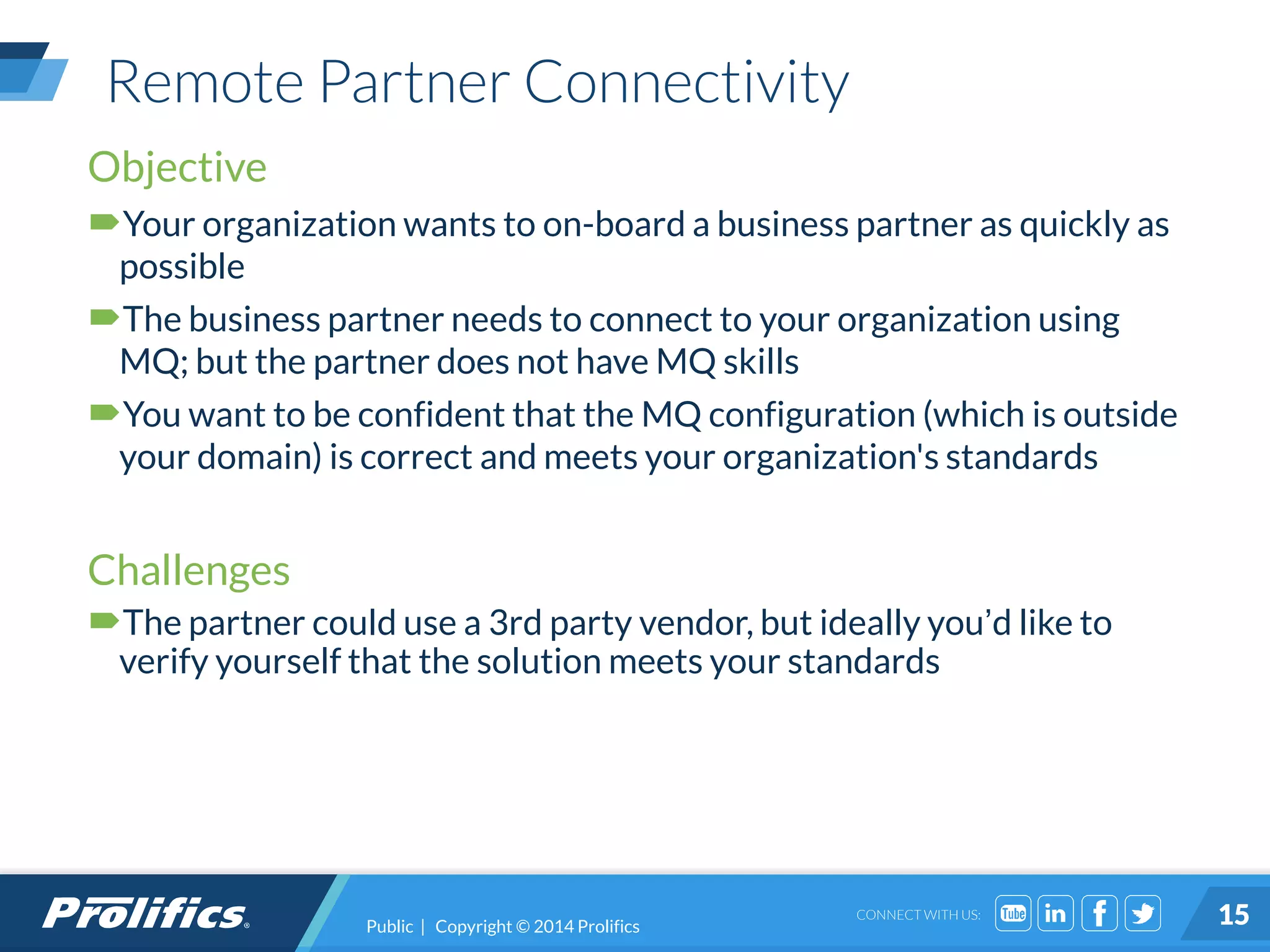 CONNECT WITH US:
Remote Partner Connectivity
Public | Copyright © 2014 Prolifics 15
Objective
Your organization wants to on-board a business partner as quickly as
possible
The business partner needs to connect to your organization using
MQ; but the partner does not have MQ skills
You want to be confident that the MQ configuration (which is outside
your domain) is correct and meets your organization's standards
Challenges
The partner could use a 3rd party vendor, but ideally you’d like to
verify yourself that the solution meets your standards
 