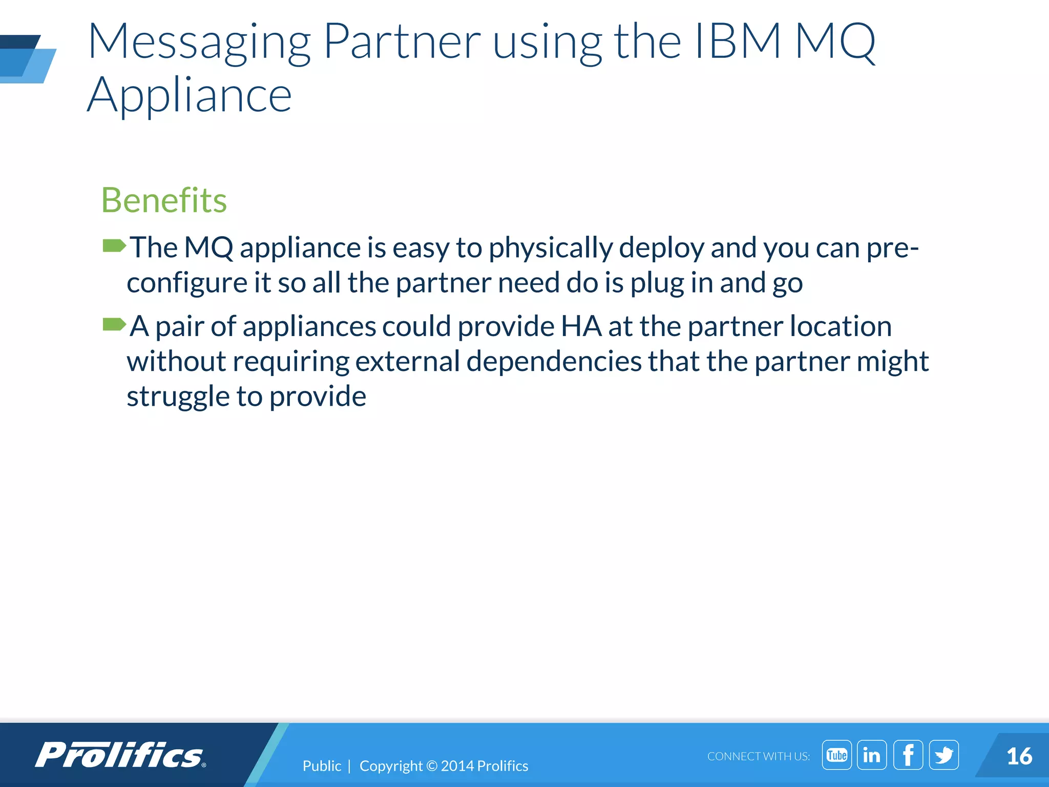 CONNECT WITH US:
Messaging Partner using the IBM MQ
Appliance
Public | Copyright © 2014 Prolifics 16
Benefits
The MQ appliance is easy to physically deploy and you can pre-
configure it so all the partner need do is plug in and go
A pair of appliances could provide HA at the partner location
without requiring external dependencies that the partner might
struggle to provide
 