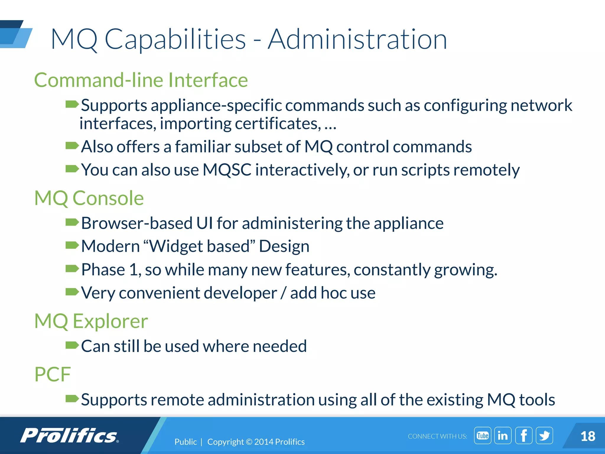 CONNECT WITH US:
MQ Capabilities - Administration
Public | Copyright © 2014 Prolifics 18
Command-line Interface
Supports appliance-specific commands such as configuring network
interfaces, importing certificates, …
Also offers a familiar subset of MQ control commands
You can also use MQSC interactively, or run scripts remotely
MQ Console
Browser-based UI for administering the appliance
Modern “Widget based” Design
Phase 1, so while many new features, constantly growing.
Very convenient developer / add hoc use
MQ Explorer
Can still be used where needed
PCF
Supports remote administration using all of the existing MQ tools
 