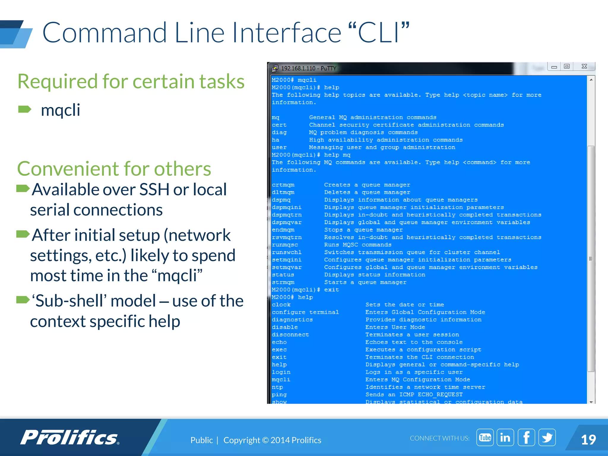 CONNECT WITH US:
Command Line Interface “CLI”
Required for certain tasks
 mqcli
Convenient for others
Available over SSH or local
serial connections
After initial setup (network
settings, etc.) likely to spend
most time in the “mqcli”
‘Sub-shell’ model – use of the
context specific help
Public | Copyright © 2014 Prolifics 19
 