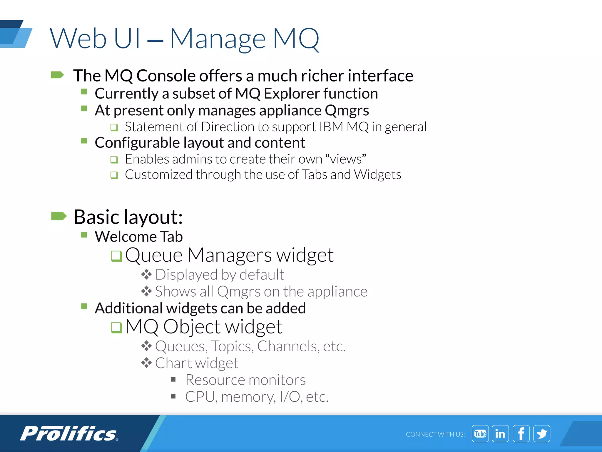 CONNECT WITH US:
Web UI – Manage MQ
 The MQ Console offers a much richer interface
 Currently a subset of MQ Explorer function
 At present only manages appliance Qmgrs
 Statement of Direction to support IBM MQ in general
 Configurable layout and content
 Enables admins to create their own “views”
 Customized through the use of Tabs and Widgets
 Basic layout:
 Welcome Tab
Queue Managers widget
Displayed by default
Shows all Qmgrs on the appliance
 Additional widgets can be added
MQ Object widget
Queues, Topics, Channels, etc.
Chart widget
 Resource monitors
 CPU, memory, I/O, etc.
 