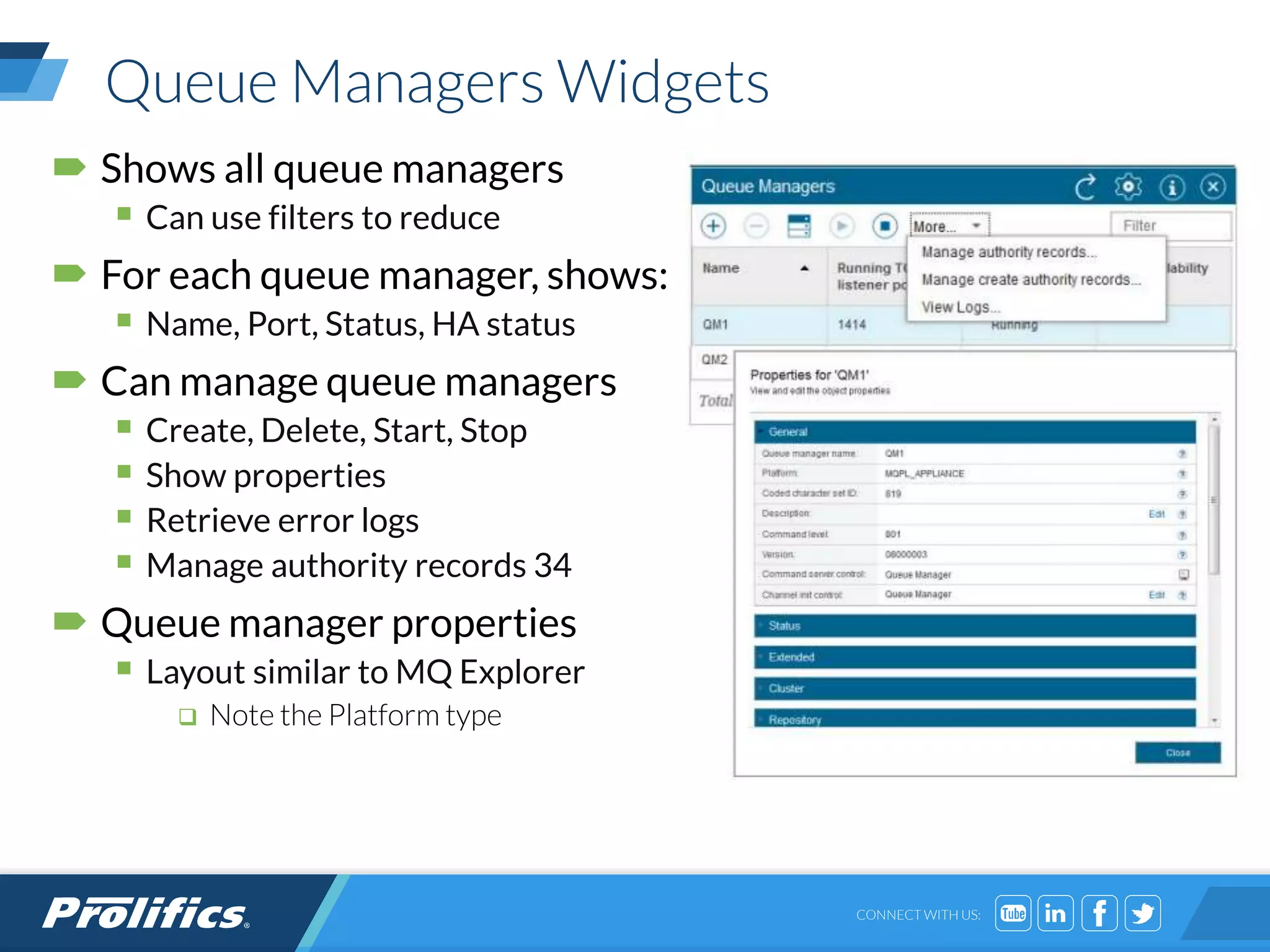 CONNECT WITH US:
Queue Managers Widgets
 Shows all queue managers
 Can use filters to reduce
 For each queue manager, shows:
 Name, Port, Status, HA status
 Can manage queue managers
 Create, Delete, Start, Stop
 Show properties
 Retrieve error logs
 Manage authority records 34
 Queue manager properties
 Layout similar to MQ Explorer
 Note the Platform type
 