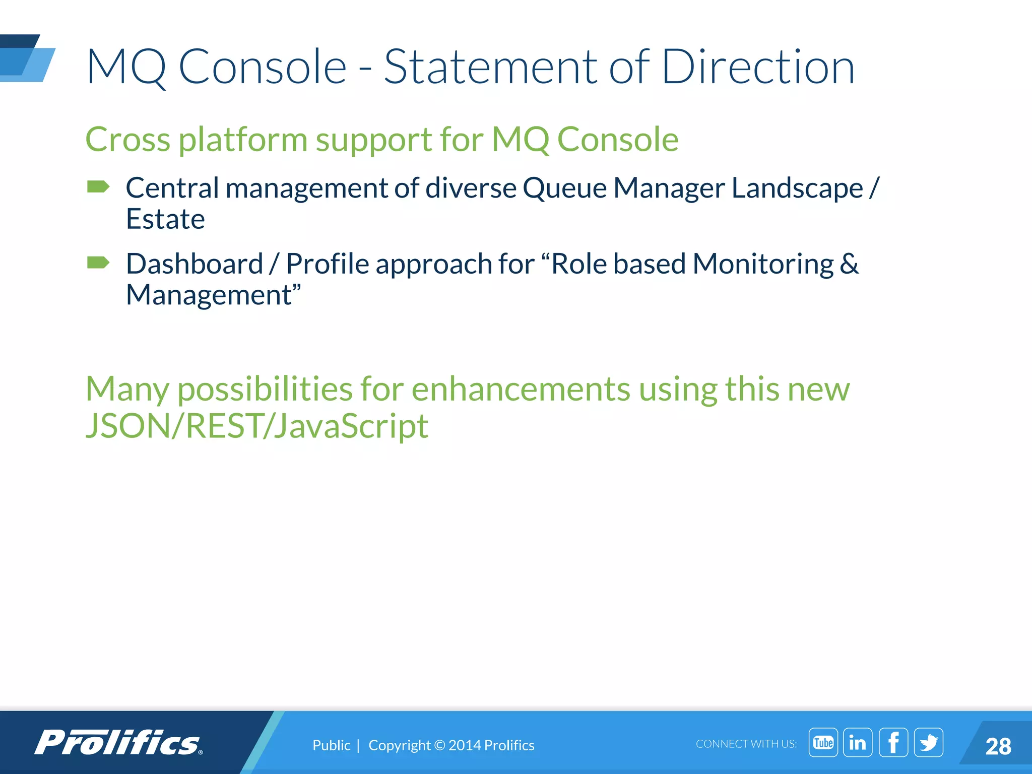 CONNECT WITH US:
MQ Console - Statement of Direction
Cross platform support for MQ Console
 Central management of diverse Queue Manager Landscape /
Estate
 Dashboard / Profile approach for “Role based Monitoring &
Management”
Many possibilities for enhancements using this new
JSON/REST/JavaScript
Public | Copyright © 2014 Prolifics 28
 
