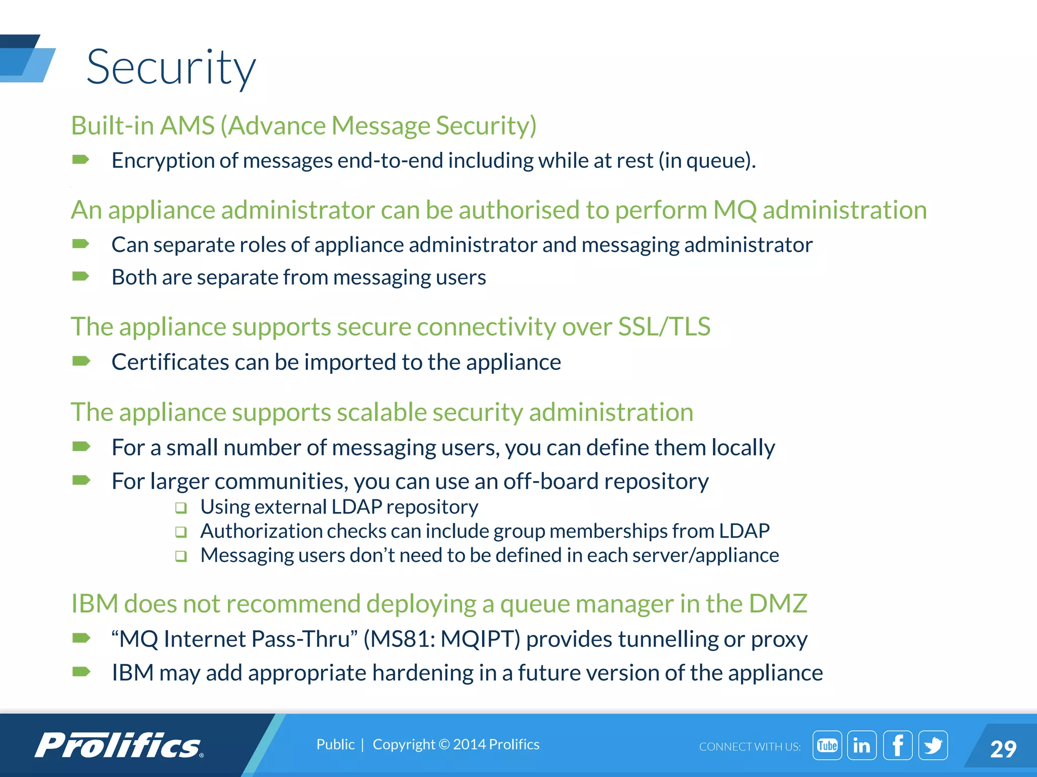 CONNECT WITH US:
Security
Built-in AMS (Advance Message Security)
 Encryption of messages end-to-end including while at rest (in queue).
a
An appliance administrator can be authorised to perform MQ administration
 Can separate roles of appliance administrator and messaging administrator
 Both are separate from messaging users
The appliance supports secure connectivity over SSL/TLS
 Certificates can be imported to the appliance
The appliance supports scalable security administration
 For a small number of messaging users, you can define them locally
 For larger communities, you can use an off-board repository
 Using external LDAP repository
 Authorization checks can include group memberships from LDAP
 Messaging users don’t need to be defined in each server/appliance
IBM does not recommend deploying a queue manager in the DMZ
 “MQ Internet Pass-Thru” (MS81: MQIPT) provides tunnelling or proxy
 IBM may add appropriate hardening in a future version of the appliance
Public | Copyright © 2014 Prolifics
29
 