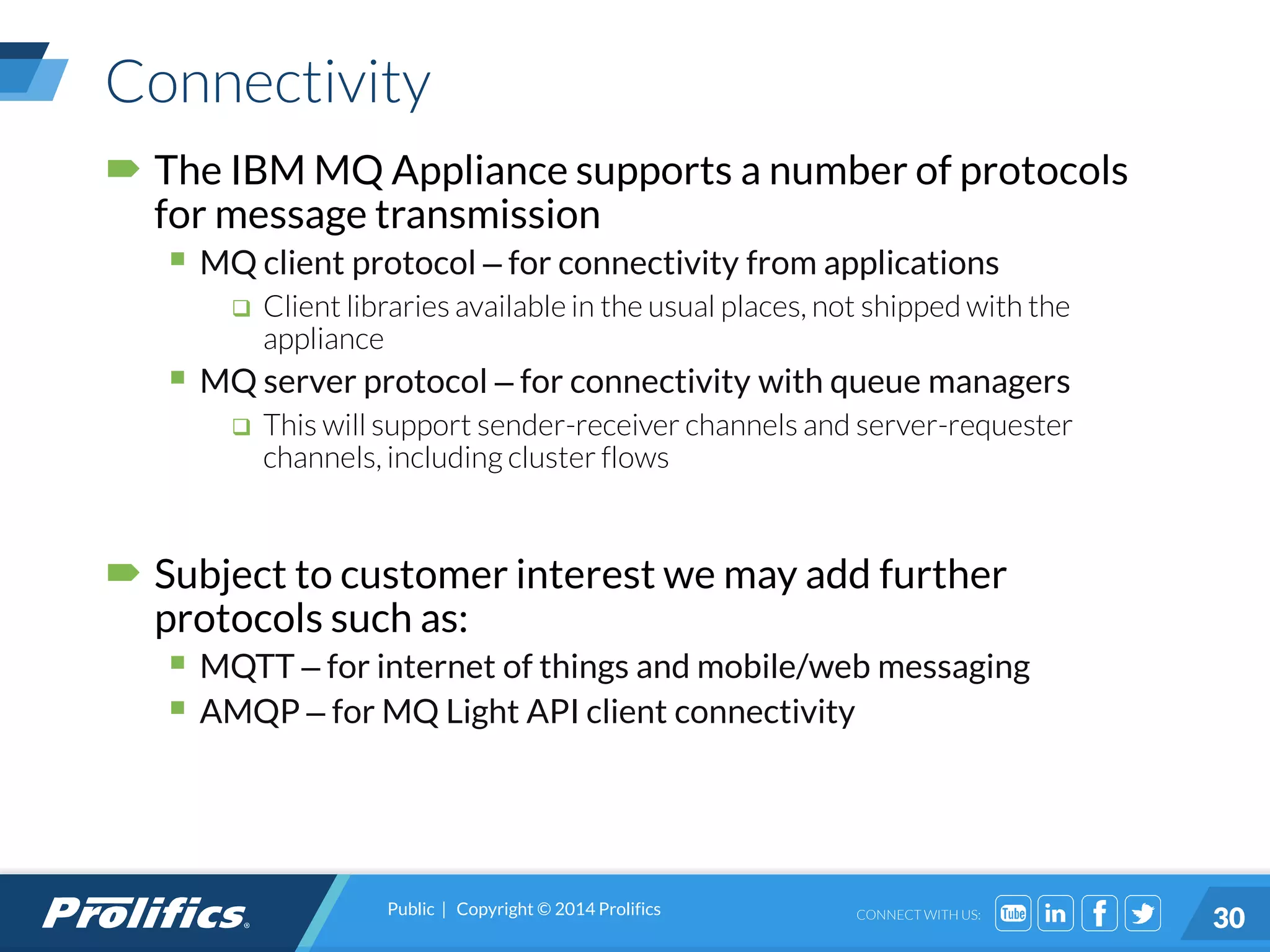 CONNECT WITH US:
Connectivity
 The IBM MQ Appliance supports a number of protocols
for message transmission
 MQ client protocol – for connectivity from applications
 Client libraries available in the usual places, not shipped with the
appliance
 MQ server protocol – for connectivity with queue managers
 This will support sender-receiver channels and server-requester
channels, including cluster flows
 Subject to customer interest we may add further
protocols such as:
 MQTT – for internet of things and mobile/web messaging
 AMQP – for MQ Light API client connectivity
Public | Copyright © 2014 Prolifics
30
 