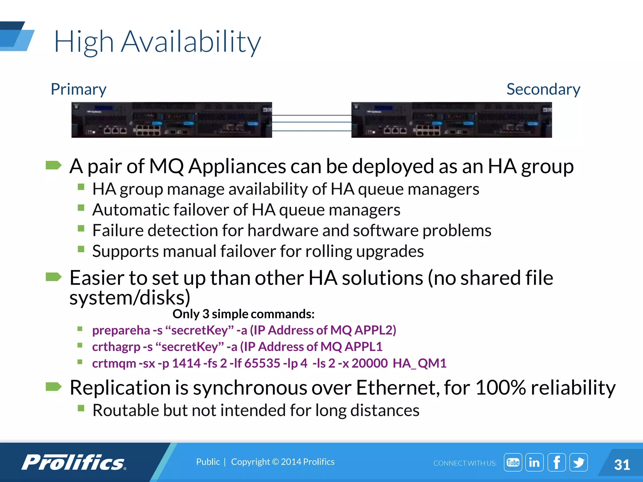 CONNECT WITH US:
High Availability
 A pair of MQ Appliances can be deployed as an HA group
 HA group manage availability of HA queue managers
 Automatic failover of HA queue managers
 Failure detection for hardware and software problems
 Supports manual failover for rolling upgrades
 Easier to set up than other HA solutions (no shared file
system/disks)
Only 3 simple commands:
 prepareha -s “secretKey” -a (IP Address of MQ APPL2)
 crthagrp -s “secretKey” -a (IP Address of MQ APPL1
 crtmqm -sx -p 1414 -fs 2 -lf 65535 -lp 4 -ls 2 -x 20000 HA_QM1
 Replication is synchronous over Ethernet, for 100% reliability
 Routable but not intended for long distances
Primary Secondary
Public | Copyright © 2014 Prolifics
31
 