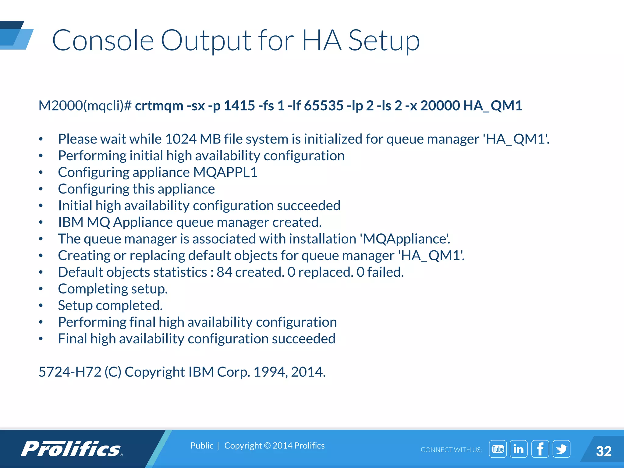 CONNECT WITH US:
Console Output for HA Setup
M2000(mqcli)# crtmqm -sx -p 1415 -fs 1 -lf 65535 -lp 2 -ls 2 -x 20000 HA_QM1
• Please wait while 1024 MB file system is initialized for queue manager 'HA_QM1'.
• Performing initial high availability configuration
• Configuring appliance MQAPPL1
• Configuring this appliance
• Initial high availability configuration succeeded
• IBM MQ Appliance queue manager created.
• The queue manager is associated with installation 'MQAppliance'.
• Creating or replacing default objects for queue manager 'HA_QM1'.
• Default objects statistics : 84 created. 0 replaced. 0 failed.
• Completing setup.
• Setup completed.
• Performing final high availability configuration
• Final high availability configuration succeeded
5724-H72 (C) Copyright IBM Corp. 1994, 2014.
Public | Copyright © 2014 Prolifics
32
 