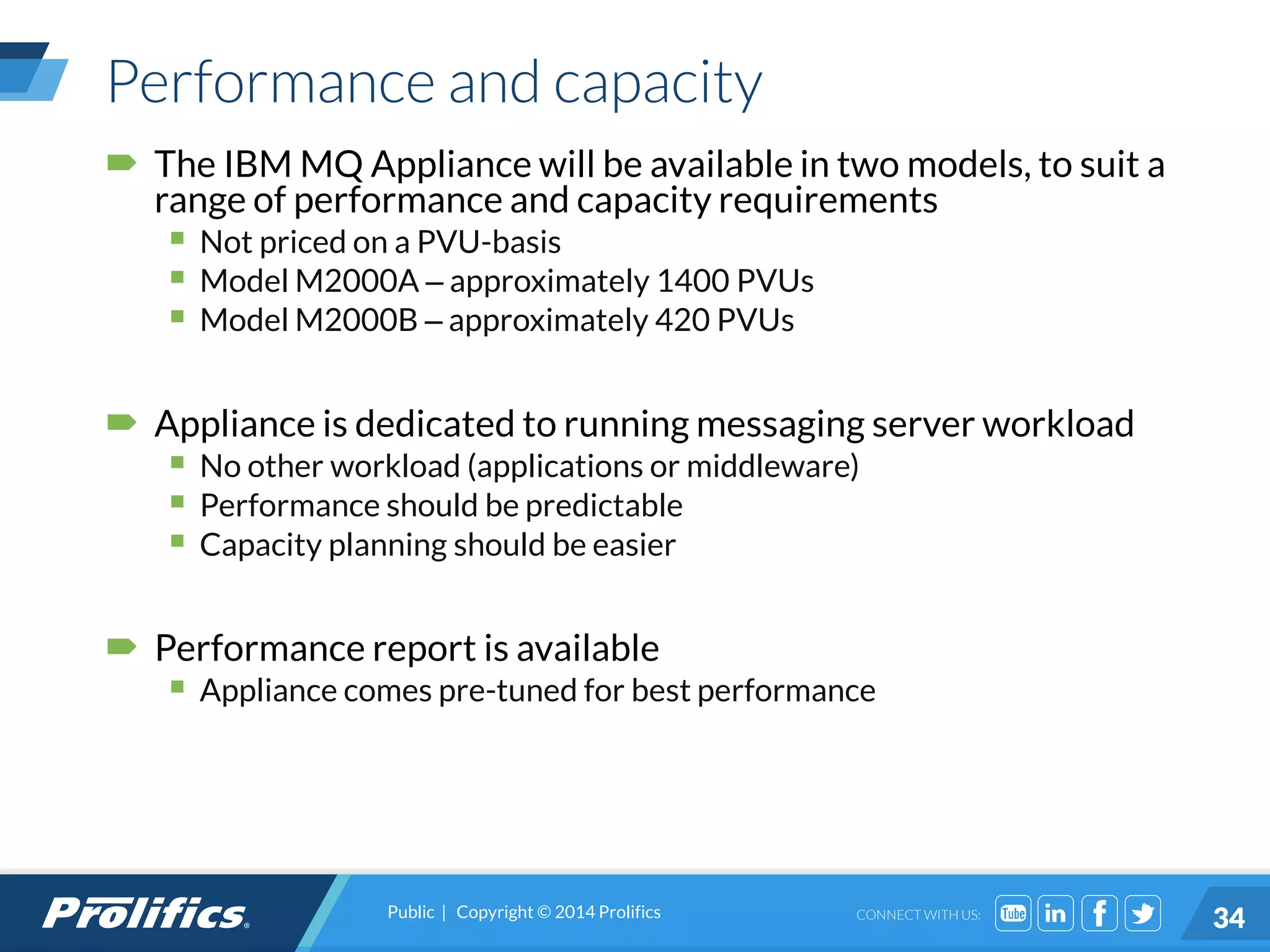 CONNECT WITH US:
Performance and capacity
 The IBM MQ Appliance will be available in two models, to suit a
range of performance and capacity requirements
 Not priced on a PVU-basis
 Model M2000A – approximately 1400 PVUs
 Model M2000B – approximately 420 PVUs
 Appliance is dedicated to running messaging server workload
 No other workload (applications or middleware)
 Performance should be predictable
 Capacity planning should be easier
 Performance report is available
 Appliance comes pre-tuned for best performance
Public | Copyright © 2014 Prolifics
34
 