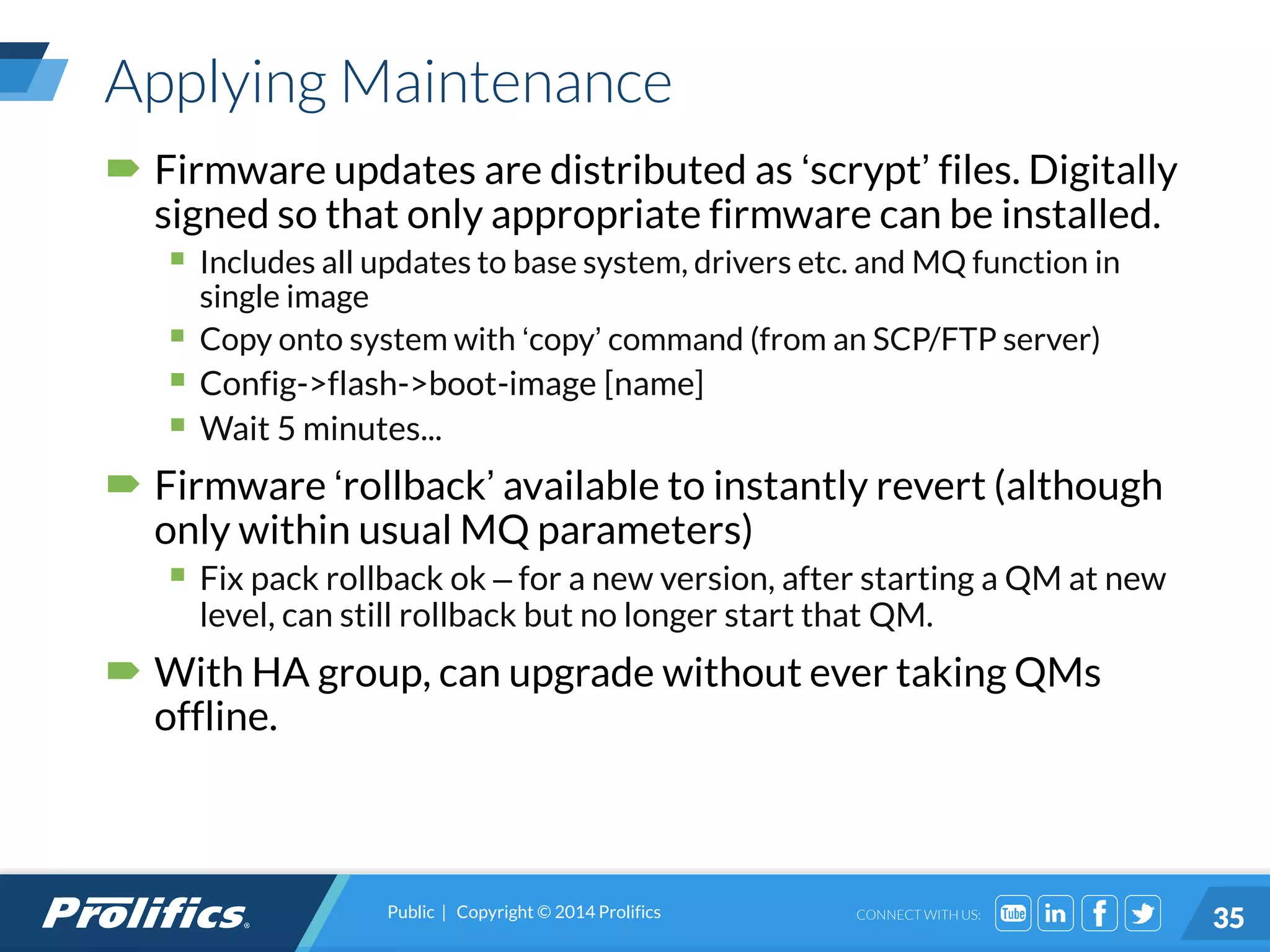 CONNECT WITH US:
Applying Maintenance
 Firmware updates are distributed as ‘scrypt’ files. Digitally
signed so that only appropriate firmware can be installed.
 Includes all updates to base system, drivers etc. and MQ function in
single image
 Copy onto system with ‘copy’ command (from an SCP/FTP server)
 Config->flash->boot-image [name]
 Wait 5 minutes...
 Firmware ‘rollback’ available to instantly revert (although
only within usual MQ parameters)
 Fix pack rollback ok – for a new version, after starting a QM at new
level, can still rollback but no longer start that QM.
 With HA group, can upgrade without ever taking QMs
offline.
Public | Copyright © 2014 Prolifics
35
 