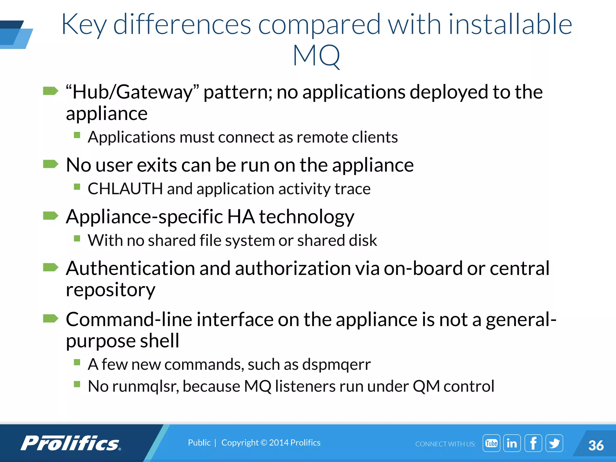 CONNECT WITH US:
Key differences compared with installable
MQ
 “Hub/Gateway” pattern; no applications deployed to the
appliance
 Applications must connect as remote clients
 No user exits can be run on the appliance
 CHLAUTH and application activity trace
 Appliance-specific HA technology
 With no shared file system or shared disk
 Authentication and authorization via on-board or central
repository
 Command-line interface on the appliance is not a general-
purpose shell
 A few new commands, such as dspmqerr
 No runmqlsr, because MQ listeners run under QM control
Public | Copyright © 2014 Prolifics
36
 