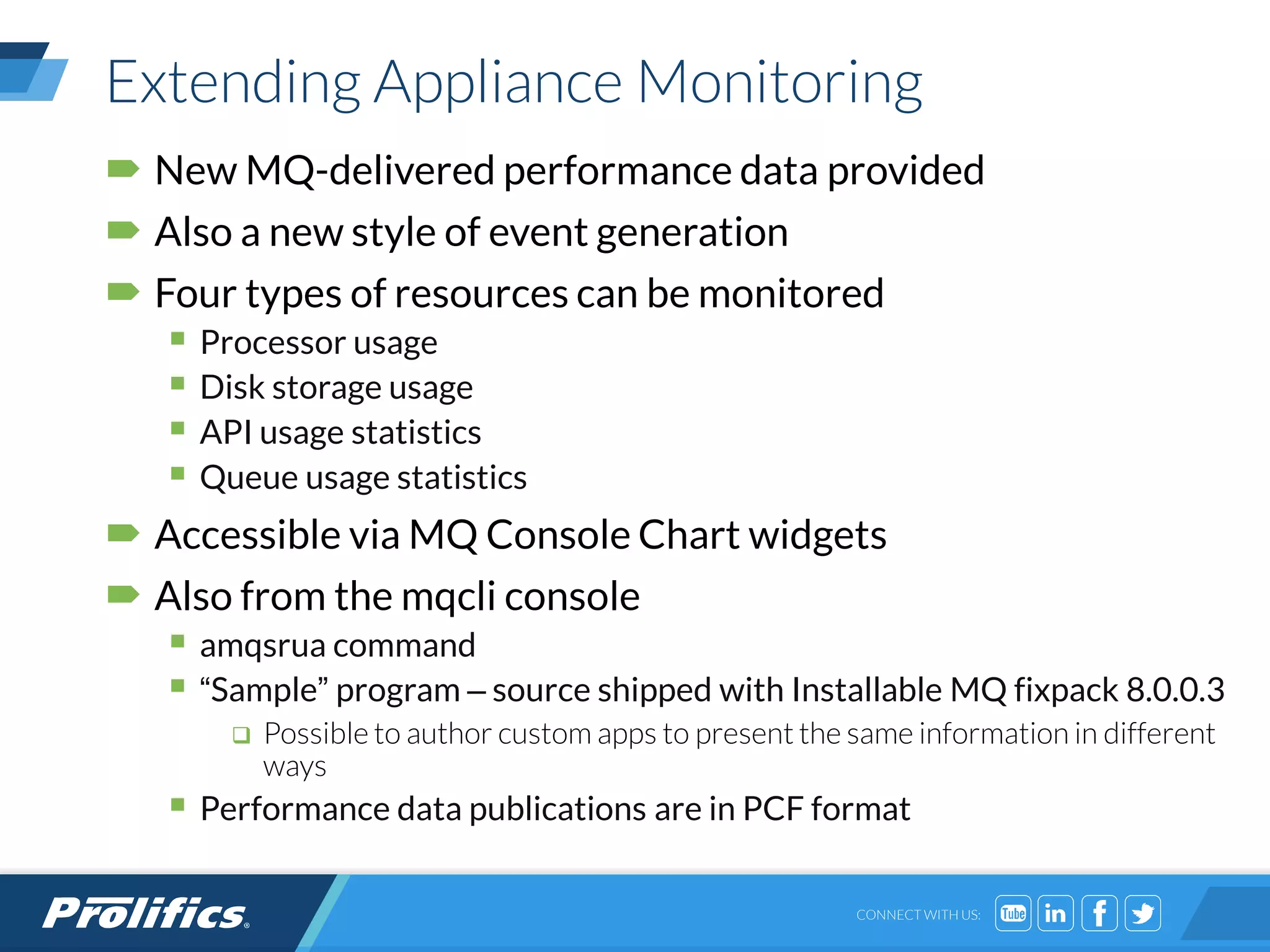 CONNECT WITH US:
Extending Appliance Monitoring
 New MQ-delivered performance data provided
 Also a new style of event generation
 Four types of resources can be monitored
 Processor usage
 Disk storage usage
 API usage statistics
 Queue usage statistics
 Accessible via MQ Console Chart widgets
 Also from the mqcli console
 amqsrua command
 “Sample” program – source shipped with Installable MQ fixpack 8.0.0.3
 Possible to author custom apps to present the same information in different
ways
 Performance data publications are in PCF format
 