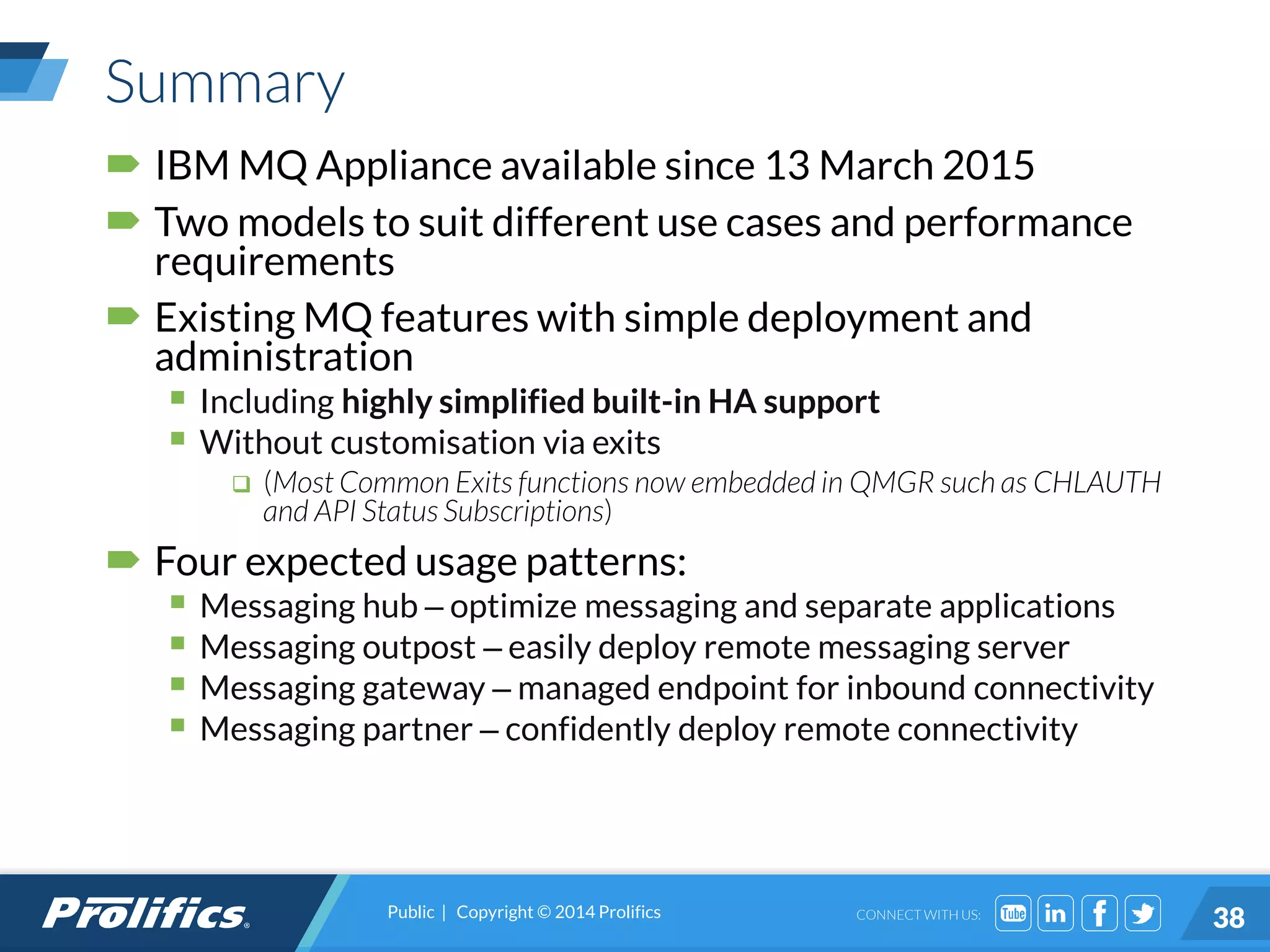 CONNECT WITH US:
Summary
 IBM MQ Appliance available since 13 March 2015
 Two models to suit different use cases and performance
requirements
 Existing MQ features with simple deployment and
administration
 Including highly simplified built-in HA support
 Without customisation via exits
 (Most Common Exits functions now embedded in QMGR such as CHLAUTH
and API Status Subscriptions)
 Four expected usage patterns:
 Messaging hub – optimize messaging and separate applications
 Messaging outpost – easily deploy remote messaging server
 Messaging gateway – managed endpoint for inbound connectivity
 Messaging partner – confidently deploy remote connectivity
Public | Copyright © 2014 Prolifics
38
 