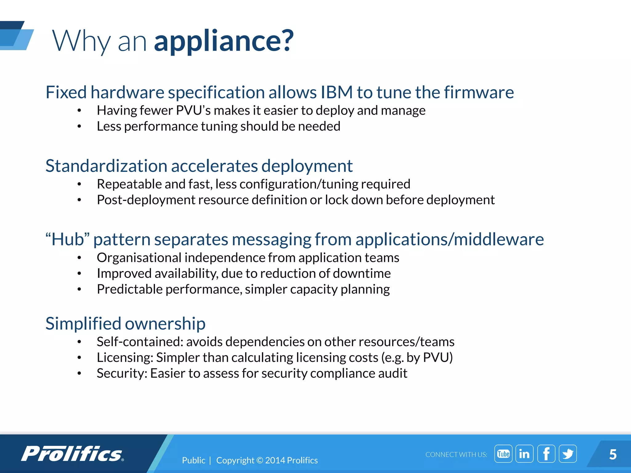 CONNECT WITH US:
Why an appliance?
Public | Copyright © 2014 Prolifics 5
Fixed hardware specification allows IBM to tune the firmware
• Having fewer PVU’s makes it easier to deploy and manage
• Less performance tuning should be needed
Standardization accelerates deployment
• Repeatable and fast, less configuration/tuning required
• Post-deployment resource definition or lock down before deployment
“Hub” pattern separates messaging from applications/middleware
• Organisational independence from application teams
• Improved availability, due to reduction of downtime
• Predictable performance, simpler capacity planning
Simplified ownership
• Self-contained: avoids dependencies on other resources/teams
• Licensing: Simpler than calculating licensing costs (e.g. by PVU)
• Security: Easier to assess for security compliance audit
 