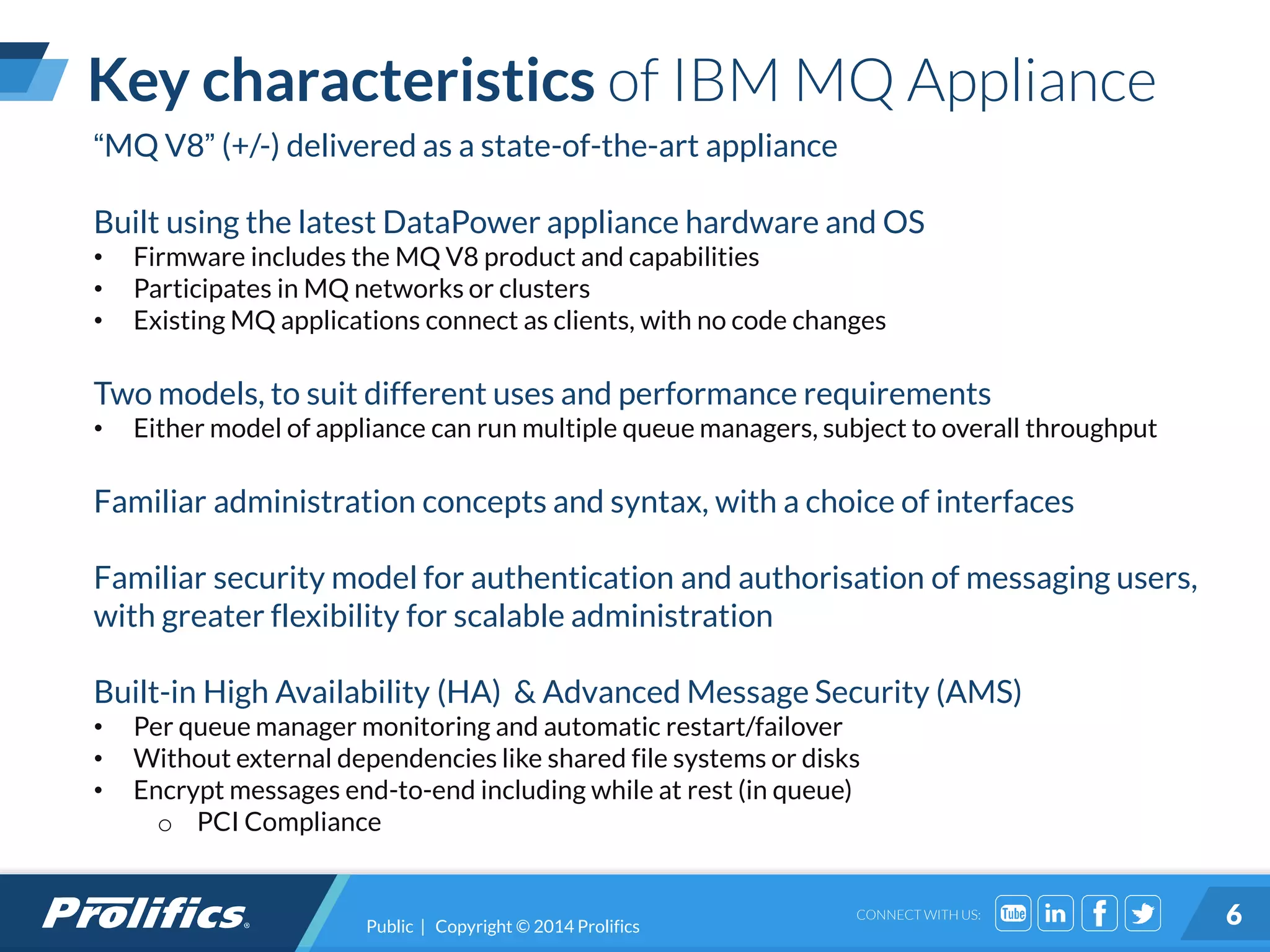 CONNECT WITH US:
Key characteristics of IBM MQ Appliance
Public | Copyright © 2014 Prolifics 6
“MQ V8” (+/-) delivered as a state-of-the-art appliance
Built using the latest DataPower appliance hardware and OS
• Firmware includes the MQ V8 product and capabilities
• Participates in MQ networks or clusters
• Existing MQ applications connect as clients, with no code changes
Two models, to suit different uses and performance requirements
• Either model of appliance can run multiple queue managers, subject to overall throughput
Familiar administration concepts and syntax, with a choice of interfaces
Familiar security model for authentication and authorisation of messaging users,
with greater flexibility for scalable administration
Built-in High Availability (HA) & Advanced Message Security (AMS)
• Per queue manager monitoring and automatic restart/failover
• Without external dependencies like shared file systems or disks
• Encrypt messages end-to-end including while at rest (in queue)
o PCI Compliance
 