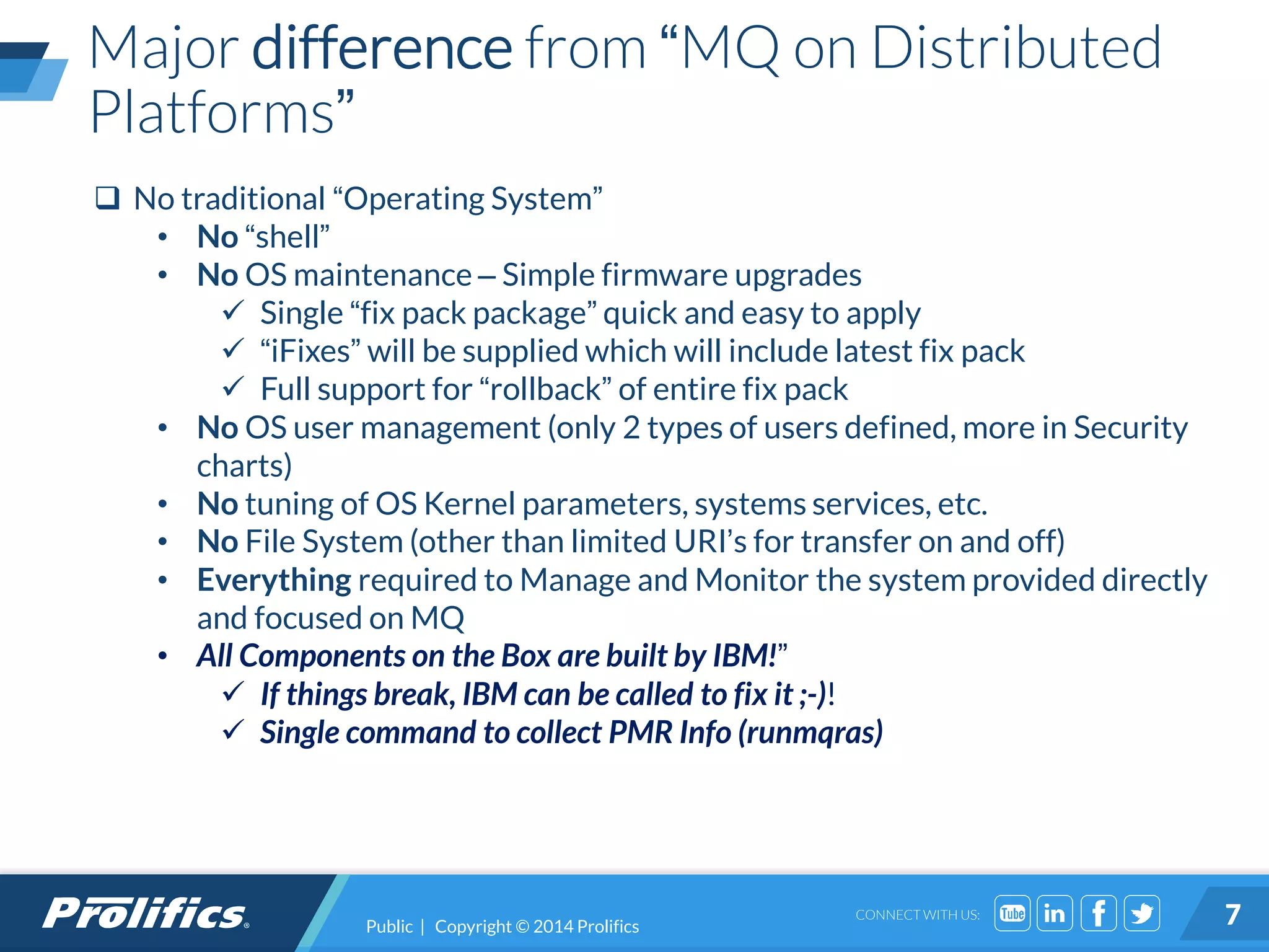 CONNECT WITH US:
Major difference from “MQ on Distributed
Platforms”
Public | Copyright © 2014 Prolifics 7
 No traditional “Operating System”
• No “shell”
• No OS maintenance – Simple firmware upgrades
 Single “fix pack package” quick and easy to apply
 “iFixes” will be supplied which will include latest fix pack
 Full support for “rollback” of entire fix pack
• No OS user management (only 2 types of users defined, more in Security
charts)
• No tuning of OS Kernel parameters, systems services, etc.
• No File System (other than limited URI’s for transfer on and off)
• Everything required to Manage and Monitor the system provided directly
and focused on MQ
• All Components on the Box are built by IBM!”
 If things break, IBM can be called to fix it ;-)!
 Single command to collect PMR Info (runmqras)
 