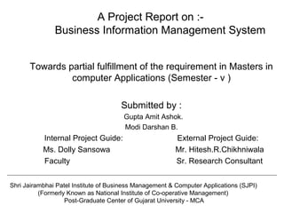 A Project Report on :-
Business Information Management System
Towards partial fulfillment of the requirement in Masters in
computer Applications (Semester - v )
Submitted by :
Gupta Amit Ashok.
Modi Darshan B.
Internal Project Guide: External Project Guide:
Ms. Dolly Sansowa Mr. Hitesh.R.Chikhniwala
Faculty Sr. Research Consultant
Shri Jairambhai Patel Institute of Business Management & Computer Applications (SJPI)
(Formerly Known as National Institute of Co-operative Management)
Post-Graduate Center of Gujarat University - MCA
 