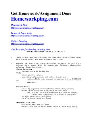 Get Homework/Assignment Done
Homeworkping.com
Homework Help
https://www.homeworkping.com/
Research Paper help
https://www.homeworkping.com/
Online Tutoring
https://www.homeworkping.com/
click here for freelancing tutoring sites
STUDY QUESTIONS - NURS 3110 - EXAM 2
1. Where do most organisms that cause UTIs come from? Which organism is the
most common cause? What other organisms cause UTIs?
2. Compare and contrast the clinical presentation (symptoms) of each of the
following in a young child: Corynebacterium diptheriae , Haemophilus
influenzae , Bordetella pertussis .
Coryne Bacterium
-irregular, non spore forming rods
Toxin
-arrests proteins synthesis
-necrotizing and neurotoxin (only defense is antitoxin)
-antitoxin blocks toxin produced by organism to lower INCIDENCE
and
MORTALITY
Clinical diseas e
-spread by respiratory droplets (healthy carriers always present)
-toxins causes destruction of epithelium mixed w. fibrin
-RBC and WBC are pseudome mbranes that cover the pharynx
can cause asphyxiation and suffocate a young child
-enlarged lymph nodes (often green)
-toxin can damage heart and valves
Diagno stic Lab Tests
-specimens: swab nose and throat
-culture: need SPECIAL media, submit isolate for toxigenicity testing
 