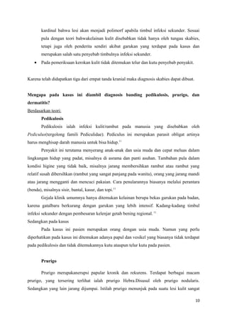 kardinal bahwa lesi akan menjadi polimorf apabila timbul infeksi sekunder. Sesuai
pula dengan teori bahwakelainan kulit disebabkan tidak hanya oleh tungau skabies,
tetapi juga oleh penderita sendiri akibat garukan yang terdapat pada kasus dan
merupakan salah satu penyebab timbulnya infeksi sekunder.
• Pada pemeriksaan kerokan kulit tidak ditemukan telur dan kutu penyebab penyakit.
Karena telah didapatkan tiga dari empat tanda kranial maka diagnosis skabies dapat dibuat.
Mengapa pada kasus ini diambil diagnosis banding pedikulosis, prurigo, dan
dermatitis?
Berdasarkan teori:
Pedikulosis
Pedikulosis ialah infeksi kulit/rambut pada manusia yang disebabkan oleh
Pediculus(tergolong famili Pediculidae). Pediculus ini merupakan parasit obligat artinya
harus menghisap darah manusia untuk bisa hidup.11
Penyakit ini terutama menyerang anak-anak dan usia muda dan cepat meluas dalam
lingkungan hidup yang padat, misalnya di asrama dan panti asuhan. Tambahan pula dalam
kondisi higine yang tidak baik, misalnya jarang membersihkan rambut atau rambut yang
relatif susah dibersihkan (rambut yang sangat panjang pada wanita), orang yang jarang mandi
atau jarang mengganti dan mencuci pakaian. Cara penularannya biasanya melalui perantara
(benda), misalnya sisir, bantal, kasur, dan topi.11
Gejala klinik umumnya hanya ditemukan kelainan berupa bekas garukan pada badan,
karena gatalbaru berkurang dengan garukan yang lebih intensif. Kadang-kadang timbul
infeksi sekunder dengan pembesaran kelenjar getah bening regional. 11
Sedangkan pada kasus
Pada kasus ini pasien merupakan orang dengan usia muda. Namun yang perlu
diperhatikan pada kasus ini ditemukan adanya papul dan vesikel yang biasanya tidak terdapat
pada pedikulosis dan tidak ditemukannya kutu ataupun telur kutu pada pasien.
Prurigo
Prurigo merupakanerupsi papular kronik dan rekurens. Terdapat berbagai macam
prurigo, yang tersering terlihat ialah prurigo Hebra.Disusul oleh prurigo nodularis.
Sedangkan yang lain jarang dijumpai. Istilah prurigo menunjuk pada suatu lesi kulit sangat
10
 