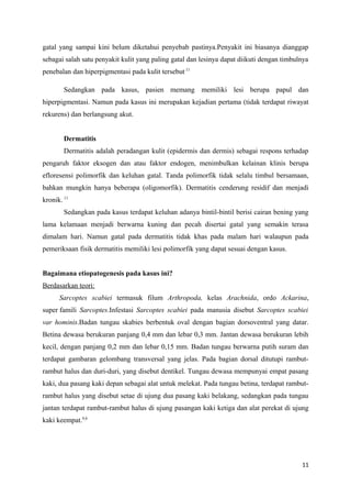 gatal yang sampai kini belum diketahui penyebab pastinya.Penyakit ini biasanya dianggap
sebagai salah satu penyakit kulit yang paling gatal dan lesinya dapat diikuti dengan timbulnya
penebalan dan hiperpigmentasi pada kulit tersebut.11
Sedangkan pada kasus, pasien memang memiliki lesi berupa papul dan
hiperpigmentasi. Namun pada kasus ini merupakan kejadian pertama (tidak terdapat riwayat
rekurens) dan berlangsung akut.
Dermatitis
Dermatitis adalah peradangan kulit (epidermis dan dermis) sebagai respons terhadap
pengaruh faktor eksogen dan atau faktor endogen, menimbulkan kelainan klinis berupa
efloresensi polimorfik dan keluhan gatal. Tanda polimorfik tidak selalu timbul bersamaan,
bahkan mungkin hanya beberapa (oligomorfik). Dermatitis cenderung residif dan menjadi
kronik. 11
Sedangkan pada kasus terdapat keluhan adanya bintil-bintil berisi cairan bening yang
lama kelamaan menjadi berwarna kuning dan pecah disertai gatal yang semakin terasa
dimalam hari. Namun gatal pada dermatitis tidak khas pada malam hari walaupun pada
pemeriksaan fisik dermatitis memiliki lesi polimorfik yang dapat sesuai dengan kasus.
Bagaimana etiopatogenesis pada kasus ini?
Berdasarkan teori:
Sarcoptes scabiei termasuk filum Arthropoda, kelas Arachnida, ordo Ackarina,
super famili Sarcoptes.Infestasi Sarcoptes scabiei pada manusia disebut Sarcoptes scabiei
var hominis.Badan tungau skabies berbentuk oval dengan bagian dorsoventral yang datar.
Betina dewasa berukuran panjang 0,4 mm dan lebar 0,3 mm. Jantan dewasa berukuran lebih
kecil, dengan panjang 0,2 mm dan lebar 0,15 mm. Badan tungau berwarna putih suram dan
terdapat gambaran gelombang transversal yang jelas. Pada bagian dorsal ditutupi rambut-
rambut halus dan duri-duri, yang disebut dentikel. Tungau dewasa mempunyai empat pasang
kaki, dua pasang kaki depan sebagai alat untuk melekat. Pada tungau betina, terdapat rambut-
rambut halus yang disebut setae di ujung dua pasang kaki belakang, sedangkan pada tungau
jantan terdapat rambut-rambut halus di ujung pasangan kaki ketiga dan alat perekat di ujung
kaki keempat.4,6
11
 