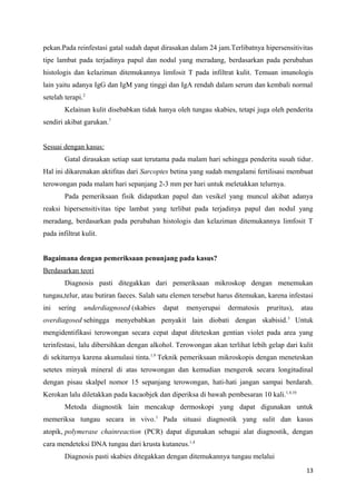 pekan.Pada reinfestasi gatal sudah dapat dirasakan dalam 24 jam.Terlibatnya hipersensitivitas
tipe lambat pada terjadinya papul dan nodul yang meradang, berdasarkan pada perubahan
histologis dan kelaziman ditemukannya limfosit T pada infiltrat kulit. Temuan imunologis
lain yaitu adanya IgG dan IgM yang tinggi dan IgA rendah dalam serum dan kembali normal
setelah terapi.2
Kelainan kulit disebabkan tidak hanya oleh tungau skabies, tetapi juga oleh penderita
sendiri akibat garukan.7
Sesuai dengan kasus:
Gatal dirasakan setiap saat terutama pada malam hari sehingga penderita susah tidur.
Hal ini dikarenakan aktifitas dari Sarcoptes betina yang sudah mengalami fertilisasi membuat
terowongan pada malam hari sepanjang 2-3 mm per hari untuk meletakkan telurnya.
Pada pemeriksaan fisik didapatkan papul dan vesikel yang muncul akibat adanya
reaksi hipersensitivitas tipe lambat yang terlibat pada terjadinya papul dan nodul yang
meradang, berdasarkan pada perubahan histologis dan kelaziman ditemukannya limfosit T
pada infiltrat kulit.
Bagaimana dengan pemeriksaan penunjang pada kasus?
Berdasarkan teori
Diagnosis pasti ditegakkan dari pemeriksaan mikroskop dengan menemukan
tungau,telur, atau butiran faeces. Salah satu elemen tersebut harus ditemukan, karena infestasi
ini sering underdiagnosed (skabies dapat menyerupai dermatosis pruritus), atau
overdiagosed sehingga menyebabkan penyakit lain diobati dengan skabisid.3
Untuk
mengidentifikasi terowongan secara cepat dapat diteteskan gentian violet pada area yang
terinfestasi, lalu dibersihkan dengan alkohol. Terowongan akan terlihat lebih gelap dari kulit
di sekitarnya karena akumulasi tinta.1,9
Teknik pemeriksaan mikroskopis dengan meneteskan
setetes minyak mineral di atas terowongan dan kemudian mengerok secara longitudinal
dengan pisau skalpel nomor 15 sepanjang terowongan, hati-hati jangan sampai berdarah.
Kerokan lalu diletakkan pada kacaobjek dan diperiksa di bawah pembesaran 10 kali.1,4,10
Metoda diagnostik lain mencakup dermoskopi yang dapat digunakan untuk
memeriksa tungau secara in vivo.1
Pada situasi diagnostik yang sulit dan kasus
atopik, polymerase chainreaction (PCR) dapat digunakan sebagai alat diagnostik, dengan
cara mendeteksi DNA tungau dari krusta kutaneus.1,4
Diagnosis pasti skabies ditegakkan dengan ditemukannya tungau melalui
13
 
