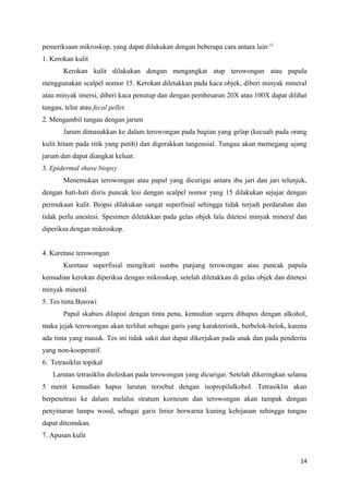 pemeriksaan mikroskop, yang dapat dilakukan dengan beberapa cara antara lain:12
1. Kerokan kulit
Kerokan kulit dilakukan dengan mengangkat atap terowongan atau papula
menggunakan scalpel nomor 15. Kerokan diletakkan pada kaca objek, diberi minyak mineral
atau minyak imersi, diberi kaca penutup dan dengan pembesaran 20X atau 100X dapat dilihat
tungau, telur atau fecal pellet.
2. Mengambil tungau dengan jarum
Jarum dimasukkan ke dalam terowongan pada bagian yang gelap (kecuali pada orang
kulit hitam pada titik yang putih) dan digerakkan tangensial. Tungau akan memegang ujung
jarum dan dapat diangkat keluar.
3. Epidermal shave biopsy
Menemukan terowongan atau papul yang dicurigai antara ibu jari dan jari telunjuk,
dengan hati-hati diiris puncak lesi dengan scalpel nomor yang 15 dilakukan sejajar dengan
permukaan kulit. Biopsi dilakukan sangat superfisial sehingga tidak terjadi perdarahan dan
tidak perlu anestesi. Spesimen diletakkan pada gelas objek lalu ditetesi minyak mineral dan
diperiksa dengan mikroskop.
4. Kuretase terowongan
Kuretase superfisial mengikuti sumbu panjang terowongan atau puncak papula
kemudian kerokan diperiksa dengan mikroskop, setelah diletakkan di gelas objek dan ditetesi
minyak mineral.
5. Tes tinta Burowi
Papul skabies dilapisi dengan tinta pena, kemudian segera dihapus dengan alkohol,
maka jejak terowongan akan terlihat sebagai garis yang karakteristik, berbelok-belok, karena
ada tinta yang masuk. Tes ini tidak sakit dan dapat dikerjakan pada anak dan pada penderita
yang non-kooperatif.
6. Tetrasiklin topikal
Larutan tetrasiklin dioleskan pada terowongan yang dicurigai. Setelah dikeringkan selama
5 menit kemudian hapus larutan tersebut dengan isopropilalkohol. Tetrasiklin akan
berpenetrasi ke dalam melalui stratum korneum dan terowongan akan tampak dengan
penyinaran lampu wood, sebagai garis linier berwarna kuning kehijauan sehingga tungau
dapat ditemukan.
7. Apusan kulit
14
 