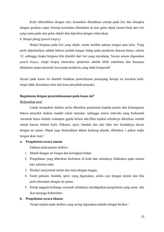 Kulit dibersihkan dengan eter, kemudian diletakkan selotip pada lesi dan diangkat
dengan gerakan cepat. Selotip kemudian diletakkan di atas gelas objek (enam buah dari lesi
yang sama pada satu gelas objek) dan diperiksa dengan mikroskop.
8. Biopsi plong (punch biopsy)
Biopsi berguna pada lesi yang atipik, untuk melihat adanya tungau atau telur. Yang
perlu diperhatikan adalah bahwa jumlah tungau hidup pada penderita dewasa hanya sekitar
12, sehingga biopsi berguna bila diambil dari lesi yang meradang. Secara umum digunakan
punch biopsy, tetapi biopsy mencukur epidermis adalah lebih sederhana dan biasanya
dilakukan tanpa anestetik local pada penderita yang tidak kooperatif.
Sesuai pada kasus ini diambil tindakan pemeriksaan penunjang berupa tes kerokan kulit,
tetapi tidak ditemukan telur dan kutu penyebab penyakit.
Bagaimana dengan penatalaksanaan pada kasus ini?
Bedasarkan teori
Untuk mengobati skabies perlu diberikan penjelasan kepada pasien dan keluarganya
bahwa penyakit skabies mudah sekali menular, sehingga semua individu yang berkontak
/serumah harus diobati walaupun gejala belum ada.Obat topikal sebaiknya diberikan setelah
mandi karena hidrasi kulit. Pakaian, sprei, handuk dan alat tidur lain hendaknya dicuci
dengan air panas. Dapat juga dimasukkan dalam kantong plastik, dibiarkan 1 pekan maka
tungau akan mati.2
a. Pengobatan secara umum
Edukasi pada pasien skabies :
1. Mandi dengan air hangat dan keringkan badan.
2. Pengobatan yang diberikan dioleskan di kulit dan sebaiknya dilakukan pada malam
hari sebelum tidur.
3. Hindari menyentuh mulut dan mata dengan tangan.
4. Ganti pakaian, handuk, sprei, yang digunakan, selalu cuci dengan teratur dan bila
perlu direndam dengan air panas.
5. Setiap anggota keluarga serumah sebaiknya mendapatkan pengobatan yang sama dan
ikut menjaga kebersihan.
b. Pengobatan secara khusus
Terapi topikal pada skabies yang sering digunakan adalah sebagai berikut :
15
 