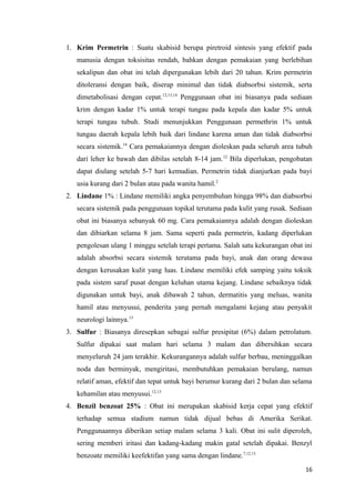 1. Krim Permetrin : Suatu skabisid berupa piretroid sintesis yang efektif pada
manusia dengan toksisitas rendah, bahkan dengan pemakaian yang berlebihan
sekalipun dan obat ini telah dipergunakan lebih dari 20 tahun. Krim permetrin
ditoleransi dengan baik, diserap minimal dan tidak diabsorbsi sistemik, serta
dimetabolisasi dengan cepat.12,13,14
Penggunaan obat ini biasanya pada sediaan
krim dengan kadar 1% untuk terapi tungau pada kepala dan kadar 5% untuk
terapi tungau tubuh. Studi menunjukkan Penggunaan permethrin 1% untuk
tungau daerah kepala lebih baik dari lindane karena aman dan tidak diabsorbsi
secara sistemik.14
Cara pemakaiannya dengan dioleskan pada seluruh area tubuh
dari leher ke bawah dan dibilas setelah 8-14 jam.12
Bila diperlukan, pengobatan
dapat diulang setelah 5-7 hari kemudian. Permetrin tidak dianjurkan pada bayi
usia kurang dari 2 bulan atau pada wanita hamil.2
2. Lindane 1% : Lindane memiliki angka penyembuhan hingga 98% dan diabsorbsi
secara sistemik pada penggunaan topikal terutama pada kulit yang rusak. Sediaan
obat ini biasanya sebanyak 60 mg. Cara pemakaiannya adalah dengan dioleskan
dan dibiarkan selama 8 jam. Sama seperti pada permetrin, kadang diperlukan
pengolesan ulang 1 minggu setelah terapi pertama. Salah satu kekurangan obat ini
adalah absorbsi secara sistemik terutama pada bayi, anak dan orang dewasa
dengan kerusakan kulit yang luas. Lindane memiliki efek samping yaitu toksik
pada sistem saraf pusat dengan keluhan utama kejang. Lindane sebaiknya tidak
digunakan untuk bayi, anak dibawah 2 tahun, dermatitis yang meluas, wanita
hamil atau menyusui, penderita yang pernah mengalami kejang atau penyakit
neurologi lainnya.13
3. Sulfur : Biasanya diresepkan sebagai sulfur presipitat (6%) dalam petrolatum.
Sulfur dipakai saat malam hari selama 3 malam dan dibersihkan secara
menyeluruh 24 jam terakhir. Kekurangannya adalah sulfur berbau, meninggalkan
noda dan berminyak, mengiritasi, membutuhkan pemakaian berulang, namun
relatif aman, efektif dan tepat untuk bayi berumur kurang dari 2 bulan dan selama
kehamilan atau menyusui.12,13
4. Benzil benzoat 25% : Obat ini merupakan skabisid kerja cepat yang efektif
terhadap semua stadium namun tidak dijual bebas di Amerika Serikat.
Penggunaannya diberikan setiap malam selama 3 kali. Obat ini sulit diperoleh,
sering memberi iritasi dan kadang-kadang makin gatal setelah dipakai. Benzyl
benzoate memiliki keefektifan yang sama dengan lindane.7,12,13
16
 