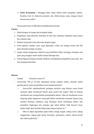 5. Krim Krotamiton : Dianggap tidak cukup efektif untuk mengobati skabies.
Kualitas krim ini dibawah permetrin dan efektivitasnya setara dengan benzyl
benzoat atau sulfur.12
Sesuai pada kasus ini diberikan penatalaksanaan berupa:
Umum:
1. Mandi dengan air hangat dan keringkan badan.
2. Pengobatan yang diberikan dioleskan di kulit dan sebaiknya dilakukan pada malam
hari sebelum tidur.
3. Hindari menyentuh mulut dan mata dengan tangan.
4. Ganti pakaian, handuk, sprei, yang digunakan, selalu cuci dengan teratur dan bila
perlu direndam dengan air panas.
5. Jangan ulangi penggunaan skabisid yang berlebihan dalam seminggu walaupun rasa
gatal yang mungkin masih timbul selama beberapa hari.
6. Setiap anggota keluarga serumah sebaiknya mendapatkan pengobatan yang sama dan
ikut menjaga kebersihan.
Khusus:
- Topikal : Permetrin cream 5%
- Amoxicillin 500 gr 3x1/hari digunakan karena terdapat infeksi sekunder akibat
garukan pasien yang menyebabkan ruam menjadi polimorf.
o Amoxicillin adalahantibiotik golongan penisilin yang bekerja secara broad
spectrum dapat membunuh bakteri gram positif dan negatif. Obat ini bekerja
membunuh atau memperlambat pertumbuhan bakteri. Obat ini membunuh secara
langsung tetapi dengancara mencegah bakteri membentuk semacam lapisan yang
melekat disekujur tubuhnya yang berfungsi untuk melindungi bakteri dari
perubahan lingkungan dan menjaga agar tubuh bakteri tidak bercerai berai,
bakteri tidak akan bertahan hidup tanpa adanya lapisan ini.16
o Obat ini dapat digunakkan pada infeksi telinga tengah, radang tonsil, radang
tenggorokan, radang pada laring, bronchitis, penumonia, infeksi saluran kemih
dan infeksi pada kulit. 16
17
 