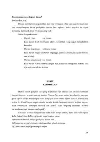 Bagaimana prognosis pada kasus?
Berdasarkan teori:
Dengan memperhatikan pemilihan dan cara pemakaian obat, serta syarat pengobatan
dan menghilangkan faktor prediposisi (antara lain higiene), maka penyakit ini dapat
diberantas dan memberikan prognosis yang baik.7
Sesuai dengan kasus ini :
− Quo ad vitam : ad bonam
Pada pasien tidak ditemukan adanya komplikasi yang dapat menyebabkan
kematian.
− Quo ad fungsionam : dubia ad bonam
Pada pasien fungsi keseharian terganggu, contoh : pasien jadi susah menulis
saat sekolah.
− Quo ad sanactionam : ad bonam
Pada pasien skabies sembuh dengan baik, karena ini merupakan pertama kali
nya pasien menderita skabies.
BAB IV
KESIMPULAN
Skabies adalah penyakit kulit yang disebabkan oleh infestasi dan sensitisasiterhadap
tungau Sarcoptes scabiei varietas hominis. Tungau Sarcoptes scabiei membuat terowongan
pada lapisan tanduk kulitdengan siklus hidup dari telur sampai bentuk dewasa memerlukan
waktu 9-14 hari.Tungau dapat menular melalui kontak langsung (seperti berjabat tangan,
tidur bersamadan hubungan seksual) dan kontak tidak langsung (misalnya melalui
perlengkapantidur, pakaian atau handuk).
Sarcoptes scabiei menyebabkan reaksi kulit berupa eritem, papul atau vesikelpada
kulit. Gejala klinis skabies meliputi 4 tanda kardinal yaitu :
1) Pruritus nokturnal, artinya gatal pada malam hari.
2) Menyerang secara kelompok, misalnya dalam sebuah keluarga.
3) Adanya terowongan pada tempat-tempat.
18
 