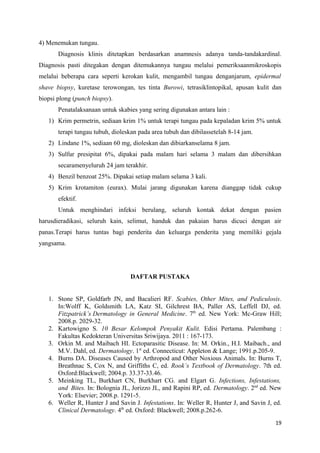 4) Menemukan tungau.
Diagnosis klinis ditetapkan berdasarkan anamnesis adanya tanda-tandakardinal.
Diagnosis pasti ditegakan dengan ditemukannya tungau melalui pemeriksaanmikroskopis
melalui beberapa cara seperti kerokan kulit, mengambil tungau denganjarum, epidermal
shave biopsy, kuretase terowongan, tes tinta Burowi, tetrasiklintopikal, apusan kulit dan
biopsi plong (punch biopsy).
Penatalaksanaan untuk skabies yang sering digunakan antara lain :
1) Krim permetrin, sediaan krim 1% untuk terapi tungau pada kepaladan krim 5% untuk
terapi tungau tubuh, dioleskan pada area tubuh dan dibilassetelah 8-14 jam.
2) Lindane 1%, sediaan 60 mg, dioleskan dan dibiarkanselama 8 jam.
3) Sulfur presipitat 6%, dipakai pada malam hari selama 3 malam dan dibersihkan
secaramenyeluruh 24 jam terakhir.
4) Benzil benzoat 25%. Dipakai setiap malam selama 3 kali.
5) Krim krotamiton (eurax). Mulai jarang digunakan karena dianggap tidak cukup
efektif.
Untuk menghindari infeksi berulang, seluruh kontak dekat dengan pasien
harusdieradikasi, seluruh kain, selimut, handuk dan pakaian harus dicuci dengan air
panas.Terapi harus tuntas bagi penderita dan keluarga penderita yang memiliki gejala
yangsama.
DAFTAR PUSTAKA
1. Stone SP, Goldfarb JN, and Bacalieri RF. Scabies, Other Mites, and Pediculosis.
In:Wolff K, Goldsmith LA, Katz SI, Gilchrest BA, Paller AS, Leffell DJ, ed.
Fitzpatrick’s Dermatology in General Medicine. 7th
ed. New York: Mc-Graw Hill;
2008.p. 2029-32.
2. Kartowigno S. 10 Besar Kelompok Penyakit Kulit. Edisi Pertama. Palembang :
Fakultas Kedokteran Universitas Sriwijaya. 2011 : 167-173.
3. Orkin M. and Maibach HI. Ectoparasitic Disease. In: M. Orkin., H.I. Maibach., and
M.V. Dahl, ed. Dermatology. 1st
ed. Connecticut: Appleton & Lange; 1991.p.205-9.
4. Burns DA. Diseases Caused by Arthropod and Other Noxious Animals. In: Burns T,
Breathnac S, Cox N, and Griffiths C, ed. Rook’s Textbook of Dermatology. 7th ed.
Oxford:Blackwell; 2004.p. 33.37-33.46.
5. Meinking TL, Burkhart CN, Burkhart CG. and Elgart G. Infections, Infestations,
and Bites. In: Bolognia JL, Jorizzo JL, and Rapini RP, ed. Dermatology. 2nd
ed. New
York: Elsevier; 2008.p. 1291-5.
6. Weller R, Hunter J and Savin J. Infestations. In: Weller R, Hunter J, and Savin J, ed.
Clinical Dermatology. 4th
ed. Oxford: Blackwell; 2008.p.262-6.
19
 