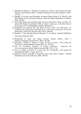 7. Handoko, R. Skabies. In : Djuanda, A. Hamzah, N. Aisah, S. IlmuPenyakit Kulit Dan
Kelamin. Edisi Kelima. Jakarta : Fakultas Kedokteran Universitas Indonesia. 2009 :
119-122.
8. Sungkar, S. Penyakit yang Disebabkan Artropoda. Dalam Srirasi G., H. Herry D., dan
Wita Pribadi, ed. Parasitologi Kedokteran. Edisi III Fakultas Kedokteran UI Jakarta.
2003 :264-267.
9. James WD, Berger TG and Elston DM. Parasitic Infestations, Stings, and Bites. In:
James WD, Berger TG and Elston DM, ed. Andrew’s Diseases of The Skin Clinical
Dermatology. 10th
ed. Philadelphia: aunders; 2006.p.452-3.
10. Fitzpatrick TB, Johnson RA and Wolff K. Insect Bites and Infestations. In:
Fitzpatrick TB, Johnson RA, and Wolff K, ed. Color Atlas and Synopsis of Clinical
Dermatology. NewYork: Mc-Graw Hill; 1997.p. 1646-60.
11. Djuanda A.. Ilmu Penyakit Kulit dan Kelamin. 5th
ed. Jakarta : Fakultas Kedokteran
Universitas Indonesia. 2005.
12. Murtiastutik D. Buku Ajar Infeksi Menular Seksual: Skabies. Edisi 1.
Surabaya:Airlangga University Press. 2005 : 202-208.
13. McCarthy, J. Kemp, D. Walton, S. Currie, B. Review Scabies : More Than Just
AnIrritation. Postgrad Medical Journal 2004 : 80 : 382-386.
14. Cox, N. Permethrin Treatment In Scabies Infestasion : Important Of
CorrectFormulation. British Medical Journals 2000 : 320 : 37-38.
15. Fox, G. Itching And Rash In A Boy And His Grandmother. The Journal Of
FamilyPractice 2006 : 55 : para. 26-27, 30
16. Gunawan, Sulistia Gan.2008. Farmakologi Dan Terapi Edisi 5.Jakarta : Fakultas
Kedokteran Universitas Indonesia. 2008 : 664-673.
20
 