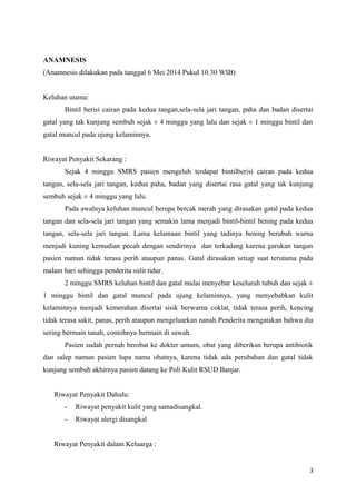 ANAMNESIS
(Anamnesis dilakukan pada tanggal 6 Mei 2014 Pukul 10.30 WIB)
Keluhan utama:
Bintil berisi cairan pada kedua tangan,sela-sela jari tangan, paha dan badan disertai
gatal yang tak kunjung sembuh sejak ± 4 minggu yang lalu dan sejak ± 1 minggu bintil dan
gatal muncul pada ujung kelaminnya.
Riwayat Penyakit Sekarang :
Sejak 4 minggu SMRS pasien mengeluh terdapat bintilberisi cairan pada kedua
tangan, sela-sela jari tangan, kedua paha, badan yang disertai rasa gatal yang tak kunjung
sembuh sejak ± 4 minggu yang lalu.
Pada awalnya keluhan muncul berupa bercak merah yang dirasakan gatal pada kedua
tangan dan sela-sela jari tangan yang semakin lama menjadi bintil-bintil bening pada kedua
tangan, sela-sela jari tangan. Lama kelamaan bintil yang tadinya bening berubah warna
menjadi kuning kemudian pecah dengan sendirinya dan terkadang karena garukan tangan
pasien namun tidak terasa perih ataupun panas. Gatal dirasakan setiap saat terutama pada
malam hari sehingga penderita sulit tidur.
2 minggu SMRS keluhan bintil dan gatal mulai menyebar keseluruh tubuh dan sejak ±
1 minggu bintil dan gatal muncul pada ujung kelaminnya, yang menyebabkan kulit
kelaminnya menjadi kemerahan disertai sisik berwarna coklat, tidak terasa perih, kencing
tidak terasa sakit, panas, perih ataupun mengeluarkan nanah.Penderita mengatakan bahwa dia
sering bermain tanah, contohnya bermain di sawah.
Pasien sudah pernah berobat ke dokter umum, obat yang diberikan berupa antibiotik
dan salep namun pasien lupa nama obatnya, karena tidak ada perubahan dan gatal tidak
kunjung sembuh akhirnya pasien datang ke Poli Kulit RSUD Banjar.
Riwayat Penyakit Dahulu:
- Riwayat penyakit kulit yang samadisangkal.
- Riwayat alergi disangkal
Riwayat Penyakit dalam Keluarga :
3
 