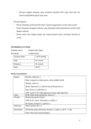 - Riwayat anggota keluarga yang menderita penyakit kulit yang sama ada, ibu
pasien mengeluhkan gejala yang sama.
Riwayat Higiene :
- Pasien terkadang mandi dua kali sehari, mandi menggunakan air dan sabun mandi.
- Pasien langsung mengganti pakaian yang digunakan ketika pakaiannya tersebut telah
dipakai seharian.
- Pasien sehari hari sebagai pelajar dan sering bermain tanah, contohnya bermain di
sawah.
PEMERIKSAAN FISIK
Keadaan umum : tampak sakit ringan
Kesadaran : composmentis
Tekanan darah 110/70 mmHg
Nadi 65 x/menit
Respirasi 20 x/menit
Suhu 36,8˚C
Status Generalisata:
Kepala Rambut: alopesia (-)
Mata: conjunctiva tidak anemis, sklera tidakk ikterik
Hidung: sekret (-)
Mulut: hiperemis (-), mukosa buccal basah,erosi (-)
Gigi: karies (-), mikrolesi (-)
THT: tonsil T1/T1 tidak hiperemis, faring tidak hiperemis
Leher KGB: tidak teraba membesar, massa (-)
Thoraks Bentuk dan gerak simetris
VBS ka=ki, sonor, wheezing (-), ronkhi (-)
BJ reguler, murmur (-), gallop (-)
Abdomen Datar, lembut, BU (+)
Ekstremitas Deformitas pada ekstremitas bawah (+), udem (-), RCT < 2 dtk
Kulit: lihat status dermatologikus
4
 