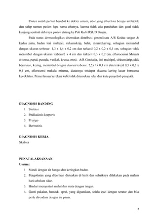 Pasien sudah pernah berobat ke dokter umum, obat yang diberikan berupa antibiotik
dan salep namun pasien lupa nama obatnya, karena tidak ada perubahan dan gatal tidak
kunjung sembuh akhirnya pasien datang ke Poli Kulit RSUD Banjar.
Pada status dermatologikus ditemukan distribusi generalisata A/R Kedua tangan &
kedua paha, badan lesi multipel, sirkumskrip, bulat, diskret,kering, sebagian menimbul
dengan ukuran terbesar 1,3 x 1,4 x 0,2 cm dan terkecil 0,2 x 0,2 x 0,1 cm, sebagian tidak
menimbul dengan ukuran terbesar2 x 4 cm dan terkecil 0,3 x 0,2 cm, efluroesensi Makula
eritema, papul, pustula, vesikel, krusta, erosi. A/R Genitalia, lesi multipel, sirkumskrip,tidak
beraturan, kering, menimbul dengan ukuran terbesar 2,5x 1x 0,1 cm dan terkecil 0,5 x 0,3 x
0,1 cm, efloresensi makula eritema, diatasnya terdapat skuama kering kasar berwarna
kecoklatan. Pemeriksaan kerokan kulit tidak ditemukan telur dan kutu penyebab penyakit.
DIAGNOSIS BANDING
1. Skabies
2. Pedikulosis korporis
3. Prurigo
4. Dermatitis
DIAGNOSIS KERJA
Skabies
PENATALAKSANAAN
Umum:
1. Mandi dengan air hangat dan keringkan badan.
2. Pengobatan yang diberikan dioleskan di kulit dan sebaiknya dilakukan pada malam
hari sebelum tidur.
3. Hindari menyentuh mulut dan mata dengan tangan.
4. Ganti pakaian, handuk, sprei, yang digunakan, selalu cuci dengan teratur dan bila
perlu direndam dengan air panas.
7
 