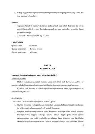 5. Setiap anggota keluarga serumah sebaiknya mendapatkan pengobatan yang sama dan
ikut menjaga kebersihan.
Khusus:
- Topikal: Permetrin cream5%dioleskan pada seluruh area tubuh dari leher ke bawah
dan dibilas setelah 8-14 jam, dianjurkan pengolesan pada malam hari kemudian dicuci
pada esok harinya.
- Antibiotik : Amoxicillin 500 mg 3x1/hari
PROGNOSIS
Quo ad vitam :ad bonam
Quo ad functionam : dubia ad bonam
Quo ad sanationam : ad bonam
BAB III
ANALISA KASUS
Mengapa diagnosa kerja pada kasus ini adalah skabies?
Berdasarkan teori:
Skabies merupakan penyakit menular yang disebabkan oleh Sarcoptes scabiei var
hominis pada kulit yang penularannya melalui kontak langsung maupun tidak langsung.2,7
Kelainan kulit disebabkan tidak hanya oleh tungau skabies, tetapi juga oleh penderita
sendiri akibat garukan.7
Gejala Klinis
Tanda-tanda kardinal dalam menegakkan skabies11
, yaitu:
1. Pruritus nokturnal yaitu gatal pada malam hari yang disebabkan oleh aktivitas tungau
ini lebih tinggi pada suhu yang lebih lembab dan panas.
2. Penyakit ini menyerang manusia secara kelompok, misalnya dalam sebuah keluarga
biasanyaseluruh anggota keluarga terkena infeksi. Begitu pula dalam sebuah
perkampungan yang padat penduduknya, sebagian besar tetangga yang berdekatan
akan diserang oleh tungau tersebut. Seluruh anggota keluarga yang terinfeksi dikenal
8
 
