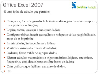 Office Excel 2007
É uma folha de cálculo que permite:
 Criar, abrir, fechar e guardar ficheiros em disco, pen ou noutro s...