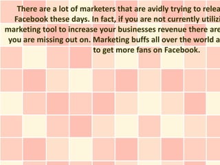 There are a lot of marketers that are avidly trying to relea
  Facebook these days. In fact, if you are not currently utilizi
marketing tool to increase your businesses revenue there are
 you are missing out on. Marketing buffs all over the world a
                         to get more fans on Facebook.
 