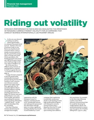 Financial risk management
Manage risks
JONATHANMCHUGH/IKONIMAGES
STERLING’S PERFORMANCE SO FAR IN 2016 HAS HIGHLIGHTED THE IMPORTANCE
OF MANAGING CURRENCY MARKET VOLATILITY FOR UK COMPANIES THAT
CONDUCT BUSINESS INTERNATIONALLY, LEE MCDARBY ARGUES
52 The Treasurer May 2016 www.treasurers.org/thetreasurer
Riding out volatility
As the new year dawned,
sterling was still in
relative good health –
on 4 January the pound stood
at €1.36 – thanks to the wave
of success it rode in 2015.
Borne out of political and
economic factors, such as
steady economic growth in
the UK, quantitative easing
(QE) in Europe and Greek
Grexit speculation, this
fruitful period for the pound
saw GBP/EUR reach a seven-
and-a-half-year high in July
2015, when £1 bought €1.44.
Q1 of this year was a
different story, however, as
sterling failed to maintain
its bull run against the euro
– as outlined in the chart on
page 53.
A range of events conspired
to put the pound under
considerable downward
pressure during the first three
months of 2016: concerns
over Chinese economic
growth once again reared
their ugly head; the UK
quarterly Inflation Report
revealed inflation running
worryingly close to 0%,
meaning expectations for
higher UK interest rates were
pushed back to 2017; and,
most notably, speculation
surrounding the outcome
of the upcoming referendum
– dubbed ‘Brexit’ – on the
UK’s membership of the
EU intensified.
Ever since UK prime
minister David Cameron
emerged from lengthy
negotiations with the
European Council in
February, clutching his list
of EU membership reforms,
and subsequently announced
the referendum will take
place on 23 June, significant
sterling volatility has ensued.
A trend fuelled by a ‘Leave’
campaign that is gathering
considerable momentum
thanks to the backing of some
high-profile political figures,
and subsequent concerns
among investors that a
departure from the EU could
have a detrimental impact
upon sterling, have added to
the uncertainty. For example,
in the three days following
London mayor Boris
Johnson’s announcement that
he would be throwing his
weight behind a Brexit, the
pound plummeted to a seven-
year low against the US dollar,
falling from 1.4330 to 1.3879.
 