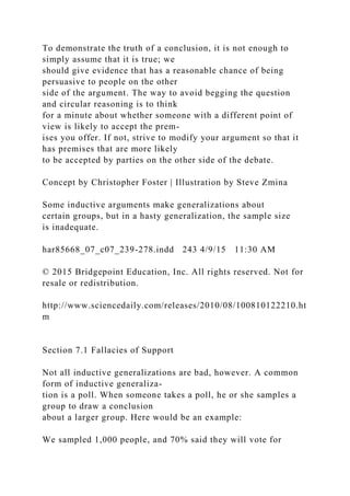 To demonstrate the truth of a conclusion, it is not enough to
simply assume that it is true; we
should give evidence that has a reasonable chance of being
persuasive to people on the other
side of the argument. The way to avoid begging the question
and circular reasoning is to think
for a minute about whether someone with a different point of
view is likely to accept the prem-
ises you offer. If not, strive to modify your argument so that it
has premises that are more likely
to be accepted by parties on the other side of the debate.
Concept by Christopher Foster | Illustration by Steve Zmina
Some inductive arguments make generalizations about
certain groups, but in a hasty generalization, the sample size
is inadequate.
har85668_07_c07_239-278.indd 243 4/9/15 11:30 AM
© 2015 Bridgepoint Education, Inc. All rights reserved. Not for
resale or redistribution.
http://www.sciencedaily.com/releases/2010/08/100810122210.ht
m
Section 7.1 Fallacies of Support
Not all inductive generalizations are bad, however. A common
form of inductive generaliza-
tion is a poll. When someone takes a poll, he or she samples a
group to draw a conclusion
about a larger group. Here would be an example:
We sampled 1,000 people, and 70% said they will vote for
 