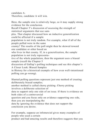 candidate A.
Therefore, candidate A will win.
Here, the sample size is relatively large, so it may supply strong
evidence for the conclusion.
Recall Chapter 5’s discussion of assessing the strength of
statistical arguments that use sam-
ples. That chapter discussed how an inductive generalization
could be affected if a sample
population is not truly random. For example, what if all of the
people polled were in the same
county? The results of the poll might then be skewed toward
one candidate or other based on
who lives in that county. If, in a generalization, the sample
population is not truly representa-
tive of the whole population, then the argument uses a biased
sample (recall the Chapter 5
discussion of Gallup’s polling techniques and see this chapter’s
A Closer Look: Biased Samples
in History for a historical example of how even well-intentioned
polling can go wrong).
Slanted polling questions represent just one method of creating
deliberately biased samples;
another method is called cherry picking. Cherry picking
involves a deliberate selection of
data to support only one side of an issue. If there is evidence on
both sides of a controversial
question and you focus only on evidence supporting one side,
then you are manipulating the
data by ignoring the evidence that does not support the
conclusion you desire.
For example, suppose an infomercial gives many examples of
people who used a certain
product and had amazing results and therefore suggests that you
 