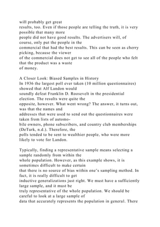 will probably get great
results, too. Even if those people are telling the truth, it is very
possible that many more
people did not have good results. The advertisers will, of
course, only put the people in the
commercial that had the best results. This can be seen as cherry
picking, because the viewer
of the commercial does not get to see all of the people who felt
that the product was a waste
of money.
A Closer Look: Biased Samples in History
In 1936 the largest poll ever taken (10 million questionnaires)
showed that Alf Landon would
soundly defeat Franklin D. Roosevelt in the presidential
election. The results were quite the
opposite, however. What went wrong? The answer, it turns out,
was that the names and
addresses that were used to send out the questionnaires were
taken from lists of automo-
bile owners, phone subscribers, and country club memberships
(DeTurk, n.d.). Therefore, the
polls tended to be sent to wealthier people, who were more
likely to vote for Landon.
Typically, finding a representative sample means selecting a
sample randomly from within the
whole population. However, as this example shows, it is
sometimes difficult to make certain
that there is no source of bias within one’s sampling method. In
fact, it is really difficult to get
inductive generalizations just right. We must have a sufficiently
large sample, and it must be
truly representative of the whole population. We should be
careful to look at a large sample of
data that accurately represents the population in general. There
 