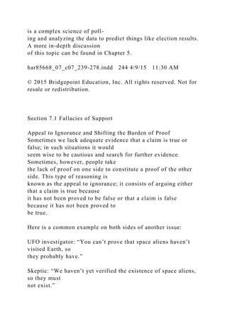 is a complex science of poll-
ing and analyzing the data to predict things like election results.
A more in-depth discussion
of this topic can be found in Chapter 5.
har85668_07_c07_239-278.indd 244 4/9/15 11:30 AM
© 2015 Bridgepoint Education, Inc. All rights reserved. Not for
resale or redistribution.
Section 7.1 Fallacies of Support
Appeal to Ignorance and Shifting the Burden of Proof
Sometimes we lack adequate evidence that a claim is true or
false; in such situations it would
seem wise to be cautious and search for further evidence.
Sometimes, however, people take
the lack of proof on one side to constitute a proof of the other
side. This type of reasoning is
known as the appeal to ignorance; it consists of arguing either
that a claim is true because
it has not been proved to be false or that a claim is false
because it has not been proved to
be true.
Here is a common example on both sides of another issue:
UFO investigator: “You can’t prove that space aliens haven’t
visited Earth, so
they probably have.”
Skeptic: “We haven’t yet verified the existence of space aliens,
so they must
not exist.”
 